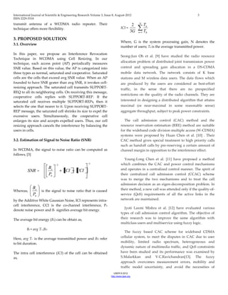 International Journal of Scientific & Engineering Research Volume 3, Issue 8, August-2012 3 
ISSN 2229-5518 
IJSER © 2012 
http ://www.ijser.org 
transmit antenna of a WCDMA radio repeater. Their 
technique offers more flexibility. 
3. PROPOSED SOLUTION 
3.1. Overview 
In this paper, we propose an Interference Revocation 
Technique in WCDMA using Cell Resizing. In our 
technique, each access point (AP) periodically measures 
SNR value. Based on this value, the AP is categorized into 
three types as normal, saturated and cooperative. Saturated 
cells are the cells that exceed avg SNR value. When an AP 
founded to have SNR grater than avg SNR, it invokes cell-resizing 
approach. The saturated cell transmits SUPPORT-REQ 
to all its neighboring cells. On receiving this message, 
cooperative cells replies with SUPPORT-REP. If the 
saturated cell receives multiple SUPPORT-REPs, then it 
selects the one that nearer to it. Upon receiving SUPPORT-REP 
message, the saturated cell shrinks its size to expel the 
excessive users. Simultaneously, the cooperative cell 
enlarges its size and accepts expelled users. Thus, our cell 
resizing approach cancels the interference by balancing the 
users in cells. 
3.2. Estimation of Signal to Noise Ratio (SNR) 
In WCDMA, the signal to noise ratio can be computed as 
follows, [3] 
SNR = 
1 
1 
ICI CCI 
P 
B 
n 
e Whereas, 
n 
e 
P 
B 
is the signal to noise ratio that is caused 
by the Additive White Gaussian Noise, ICI represents intra-cell 
interference, CCI is the co-channel interference, Pn 
denote noise power and Be signifies average bit energy. 
The average bit energy (Be) can be obtain as, 
Be = avg Tr .BD Here, avg Tr is the average transmitted power and BD refer 
to bit duration. 
The intra cell interference (ICI) of the cell can be obtained 
as, 
ICI = 
3G 
2 
N 
n 
n 
T 
T 
1 0 
Where, G is the system processing gain, N denotes the 
number of users; Tn is the average transmitted power. 
Seong-Jun Oh et al. [9] have studied the radio resource 
allocation problem of distributed joint transmission power 
control and spreading gain allocation in a DS-CDMA 
mobile data network. The network consists of K base 
stations and M wireless data users. The data flows which 
are produced by the users are considered as best-effort 
traffic, in the sense that there are no prespecified 
restrictions on the quality of the radio channels. They are 
interested in designing a distributed algorithm that attains 
maximal (or near-maximal in some reasonable sense) 
aggregate throughput, subject to peak power constraints. 
The call admission control (CAC) method and the 
resource reservation estimation (RRE) method are suitable 
for the wideband code division multiple access (W-CDMA) 
systems were proposed by Huan Chen et al. [10] . Their 
CAC method gives special treatment to high priority calls 
such as handoff calls by pre-reserving a certain amount of 
channel margin in opposition to the interference effect. 
Young-Long Chen et al. [11] have proposed a method 
which combines the CAC and power control mechanisms 
and operates in a centralized control manner. The spirit of 
their centralized call admission control (CCAC) scheme 
was to merge the two mechanisms and to treat the call 
admission decision as an eigen-decomposition problem. In 
their method, a new call was attended only if the quality-of-service 
(QoS) requirements of all the active links in the 
network are maintained. 
Jyoti Laxmi Mishra et al. [12] have evaluated various 
types of call admission control algorithm. The objective of 
their research was to improve the same algorithm with 
multiclass users and multiservice using fuzzy logic. 
The fuzzy based CAC scheme for wideband CDMA 
cellular system, to meet the disputes in CAC due to user 
mobility, limited radio spectrum, heterogeneous and 
dynamic nature of multimedia traffic, and QoS constraints 
have been studied and its performance was examined by 
S.Malarkkan and V.C.Ravichandran[13]. The fuzzy 
approach overcomes measurement errors, mobility and 
traffic model uncertainty, and avoid the necessities of 
 