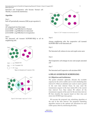 International Journal of Scientific & Engineering Research Volume 3, Issue 8, August-2012 5 
ISSN 2229-5518 
IJSER © 2012 
http ://www.ijser.org 
Saturated and Cooperative cells become Normal cell. Thereby, it cancels the interference. Algorithm Step-1 Each AP periodically measures SNR (as per equation-1) Step-2 AP categorized into three types (2.1) If (SNR = avg SNR) then it is Normal (2.2) If (SNR > avg SNR) then it is Saturated (2.3) If (SNR < avg SNR) then it is Cooperative Step-3 The Saturated cell transmit SUPPORT-REQ to all its neighboring cells Step-4 Among neighboring cells, the cooperative cell transmit SUPPORT-REP to the Saturated cell Step-5 The Saturated cell, reduces its size and expels some users Step-6 The Cooperative cell enlarges its size and accepts saturated cell Step-7 The Saturated and Cooperative cell calculates SNR 
4. DELAY AVOID RATE SCHEDULING 
4.1. Objectives and Architecture 
The packet scheduler optimally allocates the available capacity for the active mobile user in each scheduling time interval Ti. When an admitted user wants to send a packet in the next time interval Tnext, he may send the transmission request to the base station BS in the current time interval Tcur. Base station BS collects all the transmission requests of the users for the next time interval. BS then classifies the requests based on their class and stores into M FIFO type class queues. BS executes the proposed rate scheduling algorithm at the end of the time interval. The proposed scheduling algorithm returns to the optimal rate allocations for each traffic-queue, there by minimizing the delay.  