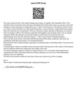 ema b120 Essay
The main reason for this is the radical changes put in place so rapidly with immediate effect. This
resulted in lack of structure and consistency throughout the whole chain stores, as you gave each store
manager to much autonomy to change the store i.e. decor, food menu etc., the business culture values
as a whole was lost and that was what made the business a success before. I understand some changes
had to be made but not so drastically. The loss of business culture and lack of dimension of structure
had a lot negative effect in the business especially demographic and sociology factor wise as regular
customers dislike the changes and constant change in staff router, the reason for this was
staff/managers never has any incentive target to ... Show more content on Helpwriting.net ...
These can take many forms, and would include the annual office party, employees and inner site
completion (what does this mean?). (as mentioned before)
Physical form: these include location, open plan or individual plan or individual office. Not relevant in
a restaurant.
Communication: Stories of notable events in the past tend to become part of the culture of the business
and can influence behaviour explain how this relates to the case.
A common language: jargon is common to many business. It is a convenient short hand form of
communication, but is also effect behaviour. Disney employees are cast crew while McDonalds
employee are crew Members .
You have to be careful to hold on to the facts of the case, and not to go off at a tangent.
Part 2
One of topics I found interesting through reading and taking part in
... Get more on HelpWriting.net ...
 