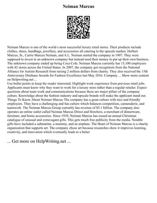 Neiman Marcus
Neiman Marcus is one of the world s most successful luxury retail stores. Their products include
clothes, shoes, handbags, jewellery, and accessories all catering to the upscale market. Herbert
Marcus, Sr., Carrie Marcus Neiman, and A.L. Neiman started the company in 1907. They were
supposed to invest in an unknown company but instead used their money to put up their own business.
The unknown company ended up being Coca Cola. Neiman Marcus currently has 15,100 employees
with 42 stores across the United States. In 2007, the company got recognition from the National
Alliance for Autism Research from raising 2 million dollars from charity. They also received the 15th
Anniversary Driehaus Awards for Fashion Excellence last May 2016. Company ... Show more content
on Helpwriting.net ...
Use bullet points to keep the reader interested. Highlight work experience from previous retail jobs.
Applicants must know why they want to work for a luxury store rather than a regular retailer. Expect
questions about team work and communications because these are major pillars of the company
culture. Knowledge about the fashion industry and upscale brands will make the applicant stand out.
Things To Know About Neiman Marcus The company has a great culture with nice and friendly
employees. They have a challenging and fun culture which balances competition, camaraderie, and
teamwork. The Neiman Marcus Group currently has revenue of $5.1 billion. The company also
operates an online outlet called Neiman Marcus Direct and Horchow, a merchant of dinnerware,
furniture, and home accessories. Since 1939, Neiman Marcus has issued an annual Christmas
catalogue of unusual and extravagant gifts. This gets much free publicity from the media. Notable
gifts have included a submarine, a mummy, and an airplane. The Heart of Neiman Marcus is a charity
organization that supports art. The company chose art because researches show it improves learning,
creativity, and innovation which eventually leads to a better
... Get more on HelpWriting.net ...
 