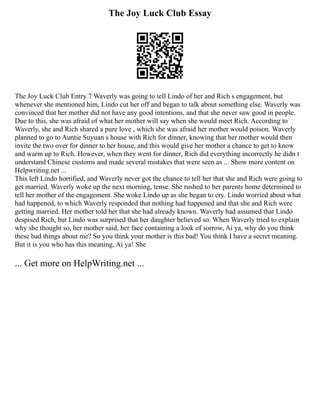 The Joy Luck Club Essay
The Joy Luck Club Entry 7 Waverly was going to tell Lindo of her and Rich s engagement, but
whenever she mentioned him, Lindo cut her off and began to talk about something else. Waverly was
convinced that her mother did not have any good intentions, and that she never saw good in people.
Due to this, she was afraid of what her mother will say when she would meet Rich. According to
Waverly, she and Rich shared a pure love , which she was afraid her mother would poison. Waverly
planned to go to Auntie Suyuan s house with Rich for dinner, knowing that her mother would then
invite the two over for dinner to her house, and this would give her mother a chance to get to know
and warm up to Rich. However, when they went for dinner, Rich did everything incorrectly he didn t
understand Chinese customs and made several mistakes that were seen as ... Show more content on
Helpwriting.net ...
This left Lindo horrified, and Waverly never got the chance to tell her that she and Rich were going to
get married. Waverly woke up the next morning, tense. She rushed to her parents home determined to
tell her mother of the engagement. She woke Lindo up as she began to cry. Lindo worried about what
had happened, to which Waverly responded that nothing had happened and that she and Rich were
getting married. Her mother told her that she had already known. Waverly had assumed that Lindo
despised Rich, but Lindo was surprised that her daughter believed so. When Waverly tried to explain
why she thought so, her mother said, her face containing a look of sorrow, Ai ya, why do you think
these bad things about me? So you think your mother is this bad! You think I have a secret meaning.
But it is you who has this meaning, Ai ya! She
... Get more on HelpWriting.net ...
 