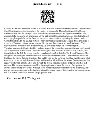 Field Museum Reflection
I visited the Ancient American exhibit at the Field Museum and analyzed the voices that I heard within
the different sections: the researchers, the curators or the people. Throughout the exhibit, I heard
different voices, but the strongest voice I heard was the curators who put together the exhibit. The
museum did a successful job at attaining all the facts about the Ancient Americans despite the lack of
native people to get information from, but they were unsuccessful at capturing the people s voice
within the exhibit. In the Ice Age portion, I heard the voice of researchers because it was presented as
a bunch of facts and referred to everyone as third person, there was no personalized aspect. There
were numerous portions where it was nothing ... Show more content on Helpwriting.net ...
The giant sun stone in Empire Builders had the voice of the people. It was something that really stood
out and screamed culture to me. I could really imagine all of the work and care it took to build, and I
thought about the skill the people must have needed to be able to build it. The Box of Treasures film
clip gave a better insight into the lifestyle of the people than the museum. The film talked about the
traditions the people had, the traditions they had to give up, the suffering that they went through, what
they did to perish through these sufferings, and how they felt and how the people from the culture that
are alive today feel about it all. It also showed the people engaging in these different activities and
cultures. The museum was unsuccessful in showing the emotions of the people of the past or the
current ones who are alive today. Although there were boards about what those alive had to say, they
did not have much emotion reflecting how it is to live in that culture. This could be due to museum, or
due to a lack of connection between the people and their
... Get more on HelpWriting.net ...
 