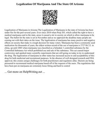Legalization Of Marijuana And The State Of Arizona
Legalization of Marijuana in Arizona The Legalization of Marijuana in the state of Arizona has been
under fire for the past several years. Ever since 2010 when Prop 203, which called the right to have a
medical marijuana card in the state, arose it caused a stir in society on which to allow marijuana to be
legal. The ballot for the state is set in November and as we approach the deadline many people are
coming out with their takes on the issue. The legalization of marijuana has many positive and negative
effects on society that make it a tough decision for many voters. Marijuana has been a commonly used
medication for thousands of years, the oldest written record of the use of marijuana is 2727 B.C.E. in
china, up until 2003 when marijuana was classified as a Schedule 1 controlled substance by the
Controlled Substance Act which prohibited use and sale of the substance. This act caused major
controversy and sparked many scientific experiments that are still going on today to try to understand
the drug. The legalization of marijuana in other states has increased access to and acceptability of this
drug for both medicinal and recreational purposes. In the absence of well designed research and FDA
approval, this creates unique challenges for both practitioners and regulators alike. Doctors are being
pressured to recommend medical marijuana based off of the requests of the users. The regulations that
have been put on marijuana are extremely loose fitting and hard to control
... Get more on HelpWriting.net ...
 