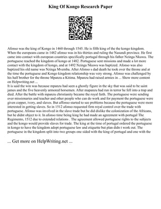 King Of Kongo Research Paper
Afonso was the king of Kongo in 1460 through 1545. He is fifth king of the the kongo kingdom.
When the europeans came in 1482 afonso was in his thirties and ruling the Nasundi province. He first
came into contact with european countries specifically portugal through his father Nzinga Nkuwu. The
portuguese reached the kingdom of kongo at 1482. Portuguese sent missions and made a lot more
contact with the kingdom of kongo, and at 1492 Nzinga Nkuwu was baptized. Afonso was also
baptized his old name was Nzinga Mvemba. After Afonso s dad death he took over the throne and at
the time the portuguese and Kongo kingdom relationship was very strong. Afonso was challenged by
his half brother for the throne Mpanzu a Kitima. Mpanzu had raised armies in ... Show more content
on Helpwriting.net ...
It is said the win was because mpanzu had seen a ghostly figure in the sky that was said to be saint
james and the five heavenly armored horsemen. After mapanzu had run in terror he fell into a trap and
died. After the battle with mpanzu christianity became the royal faith. The portuguese were sending
over missionaries and teacher and other people who can do work and for payment the portuguese were
given copper, ivory, and slaves. But affonso started to see problems because the portuguese were more
interested in getting slaves. So in 1512 afonso requested firm royal control over the trade with
portuguese. Afonso was involved in the slave trade but he did dislike the colonization of the Africans,
but he didnt object to it. In afonso time being king he had made an agreement with portugal The
Regimento, 1512 due to extended relations . The agreement allowed portuguese rights to the subjects
and the kongo would provide slaves for trade. The king at the time of portugal ordered the portuguese
in kongo to have the kingdom adopt portuguese law and etiquette but plan didn t work out. The
portuguese in the kingdom split into two groups one sided with the king of portugal and one with the
... Get more on HelpWriting.net ...
 