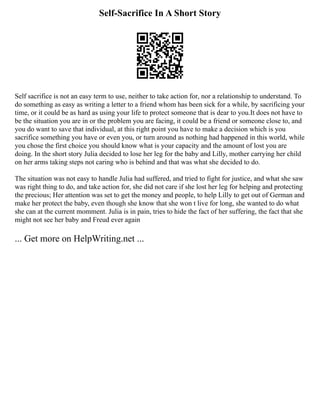 Self-Sacrifice In A Short Story
Self sacrifice is not an easy term to use, neither to take action for, nor a relationship to understand. To
do something as easy as writing a letter to a friend whom has been sick for a while, by sacrificing your
time, or it could be as hard as using your life to protect someone that is dear to you.It does not have to
be the situation you are in or the problem you are facing, it could be a friend or someone close to, and
you do want to save that individual, at this right point you have to make a decision which is you
sacrifice something you have or even you, or turn around as nothing had happened in this world, while
you chose the first choice you should know what is your capacity and the amount of lost you are
doing. In the short story Julia decided to lose her leg for the baby and Lilly, mother carrying her child
on her arms taking steps not caring who is behind and that was what she decided to do.
The situation was not easy to handle Julia had suffered, and tried to fight for justice, and what she saw
was right thing to do, and take action for, she did not care if she lost her leg for helping and protecting
the precious; Her attention was set to get the money and people, to help Lilly to get out of German and
make her protect the baby, even though she know that she won t live for long, she wanted to do what
she can at the current momment. Julia is in pain, tries to hide the fact of her suffering, the fact that she
might not see her baby and Freud ever again
... Get more on HelpWriting.net ...
 