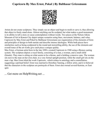 Capricorn By Max Ernst, Pokal ) By Balthasar Griessmann
Artists do not create sculptures. They simply see an object and begin to mold or carve it, thus allowing
that object to freely stand alone. Almost anything can be sculpted, but what makes a good monument
is its ability to tell a story or cause contemplation without words. Two pieces at the Nelson Atkins
Museum of Art in Kansas City depict unique scenarios using lines, movement, balance, and value.
Capricorn by Max Ernst and Pokal by Balthasar Griessmann use organization of the elements of form
and principles of design to both narrate and describe intense ideologies. While both pieces have
similarities such as being sculptured in the round and storytelling ability, the use of the elements and
overall tones of the art works give each piece a unique quality.
Max Ernst, a German artist born in the late 1890 s created Capricorn in 1948 using a Bronze casting
system. The sculpture depicts a royal family, consisting of a man, a woman, and a small child
(female). They man is sitting on what seems to be a throne, and is holding a massive cane. The woman
sits next to the man on her own chair, in a very formal upright position, while the small girl sits on the
man s lap. Max Ernst titled the work Capricorn , which relates to astrology and a constellation,
suggesting a spiritual belief. Ernst was married to Dorothea Tanning, a fellow artist, and it is believed
that the characters in the sculpture are portrayals of them. Ernst also owned several Katsina, or Zuni
sprit
... Get more on HelpWriting.net ...
 