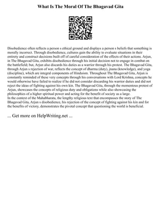 What Is The Moral Of The Bhagavad Gita
Disobedience often reflects a person s ethical ground and displays a person s beliefs that something is
morally incorrect. Through disobedience, cultures gain the ability to evaluate situations in their
entirety and construct decisions built off of careful consideration of the effects of their actions. Arjun,
in The Bhagavad Gita, exhibits disobedience through his initial decision not to engage in combat on
the battlefield; but, Arjun also discards his duties as a warrior through his protest. The Bhagavad Gita,
through Arjun s rejection of war, reflects the concept of dharma (duty), jnana (knowledge), and yoga
(discipline), which are integral components of Hinduism. Throughout The Bhagavad Gita, Arjun is
constantly reminded of these very concepts through his conversations with Lord Krishna, concepts he
would otherwise have failed to realize if he did not consider discarding his warrior duties and did not
reject the ideas of fighting against his own kin. The Bhagavad Gita, through the momentous protest of
Arjun, showcases the concepts of religious duty and obligations while also showcasing the
philosophies of a higher spiritual power and acting for the benefit of society as a large.
In the context of the Mahabharata, the lengthy religious text that encompasses the story of The
Bhagavad Gita, Arjun s disobedience, his rejection of the concept of fighting against his kin and for
the benefits of victory, demonstrates the pivotal concept that questioning the world is beneficial.
... Get more on HelpWriting.net ...
 
