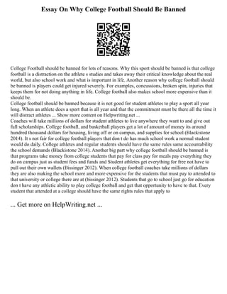 Essay On Why College Football Should Be Banned
College Football should be banned for lots of reasons. Why this sport should be banned is that college
football is a distraction on the athlete s studies and takes away their critical knowledge about the real
world, but also school work and what is important in life. Another reason why college football should
be banned is players could get injured severely. For examples, concussions, broken spin, injuries that
keeps them for not doing anything in life. College football also makes school more expensive than it
should be.
College football should be banned because it is not good for student athletes to play a sport all year
long. When an athlete does a sport that is all year and that the commitment must be there all the time it
will distract athletes ... Show more content on Helpwriting.net ...
Coaches will take millions of dollars for student athletes to live anywhere they want to and give out
full scholarships. College football, and basketball players get a lot of amount of money its around
hundred thousand dollars for housing, living off or on campus, and supplies for school (Blackistone
2014). It s not fair for college football players that don t do has much school work a normal student
would do daily. College athletes and regular students should have the same rules same accountability
the school demands (Blackistone 2014). Another big part why college football should be banned is
that programs take money from college students that pay for class pay for meals pay everything they
do on campus just as student fees and funds and Student athletes get everything for free not have to
pull out their own wallets (Bissinger 2012). When college football coaches take millions of dollars
they are also making the school more and more expensive for the students that must pay to attended to
that university or college there are at (bissinger 2012). Students that go to school just go for education
don t have any athletic ability to play college football and get that opportunity to have to that. Every
student that attended at a college should have the same rights rules that apply to
... Get more on HelpWriting.net ...
 