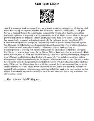 Civil Rights Lawyer
As a first generation black immigrant, I have experienced several encounters in my life that have led
me to believe our justice system is broken. For this reason, I would like to become a Civil Rights
lawyer so I can aid those in the corrupt justice system in the U.S and allow them to express their
inalienable rights that is so granted to all by our constitution. Civil Rights lawyers advocate for equal
protection under the law regardless of race, gender, region and many more factors. These types of
lawyers do this by protecting and urging for justice by the rights and liberties stated in the U.S.
Constitution or legislation (Thompson). Lawyers may choose to practice transactional or litigation
law. However, Civil Rights lawyer often practice litigation because it involves firsthand interactions
with clients and tends to spend the majority ... Show more content on Helpwriting.net ...
I had the pleasure of speaking with her and finding out what a typical day in her life as a lawyer is
like. She serves as a tractional lawyer for the Veteran Affairs. Saron states how she often works 40 60
hours, however, has a 3 4 week paid vacation annually. Since she is a transactional lawyer, she spends
most of her day inside the firm office dealing with paperwork. This includes researching, looking
through cases, scheduling case hearing for the litigators who later take that to court. She also explains
how since she works for the government and does not own her firm, her schedule is not as flexible as
others. However, this all depends on the type of firm you work for. As a transactional lawyer, she is
able to take time off at least once a month for personal reasons. While as a ligator she would be too
occupied with court cases. Litigators spend more than half of their week in the court arguing for their
clients. Transactional lawyers work mainly in the office and leave workfree as they head home, thus
allowing more family
... Get more on HelpWriting.net ...
 