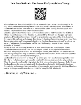 How Does Nathaniel Hawthorne Use Symbols In A Young...
n Young Goodman Brown Nathaniel Hawthorne uses symbolism to show a moral throughout the
story. The author shows that even people with the most faith will eventually lose their innocence.
Goodman Brown tests his faith as he visits the devil in the forest. Visiting the devil causes chain
reactions which ultimately lead to the loss of innocence.
One of the symbols Hawthorne uses to show loss of innocence is the Devils staff. The staff has a
biblical illusion because it is like the apple in Adam and Eve. The staff like the apple represents
temptation. If Goodman brown takes the staff he gives into the temptation of the devil. Goodman
Brown grasp his staff and set foot again (Hawthorne 5). Goodman brown tries hard to stay away from
the temptation of the staff but eventually he gives in. Goodman brown takes the staff to quicken his
journey. As Goodman Brown takes the staff he loses his innocence because he gave into the
temptation of the devil.
Another symbol that is used by Hawthorne to show loss of innocence are Faiths pink ribbons.
Goodman brown discovers that Faith has lost her pink ribbons indicating that she has lost her
innocence. The young man seized it and beheld a pink ribbon (Hawthorne 5). The ribbons are used
since the beginning of the story to represent Faiths purity and innocence. When Faith tries to sell her
soul to ... Show more content on Helpwriting.net ...
Goodman Brown loses his wife to the devil. My faith is gone cried he, after one stupefied moment
(Hawthorne 5). Faith not only represents his wife Faith but she also represents his religious faith.
When Goodman Brown loses his wife faith to the devil when he hears that she made a deal with him.
Goodman Brown also loses his faith in god. Goodman Brown losing his faith in god is Goodman
Brown losing his innocence. It also means loss of innocence for him because his faith in god has been
a staple for him presumably since he was a child. So losing his faith is losing his
... Get more on HelpWriting.net ...
 