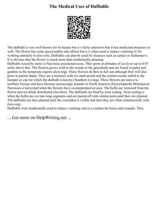 The Medical Uses of Daffodils
The daffodil is very well known for its beauty but it s fairly unknown that it has medicinal purposes as
well. The flower has some questionable side effects but it is often used to induce vomiting or for
working similarly to aloe vera. Daffodils can also be used for diseases such as cancer or Alzheimer s.
It is obvious that the flower is much more than aesthetically pleasing.
Daffodils scientific name is Narcissus pseudonarcissus. They grow at altitudes of sea level up to 0.93
miles above that. The flowers grows wild in the woods or the grasslands and are found in parks and
gardens in the temperate regions (kew.org). These flowers do best in full sun although they will also
grow in partial shade. They are a monocot with six outer petals and the central corona which is the
trumpet or cup for which the daffodil is known (Southern Living). These flowers are native to
northern Europe and have become increasingly popular in North America (Encyclopaedia Britannica).
Narcissus is harvested when the flowers have overpopulated an area. The bulbs are removed from the
flower and are thinly distributed elsewhere. The daffodils are bred by twin scaling. Twin scaling is
when the bulbs are cut into long segments and are paired off with similar parts until they are planted.
The daffodils are then planted until the cotyledon is visible and then they are often commercially sold
(kew.org).
Daffodils were traditionally used to induce vomiting and as a coolant for burns and wounds. They
... Get more on HelpWriting.net ...
 
