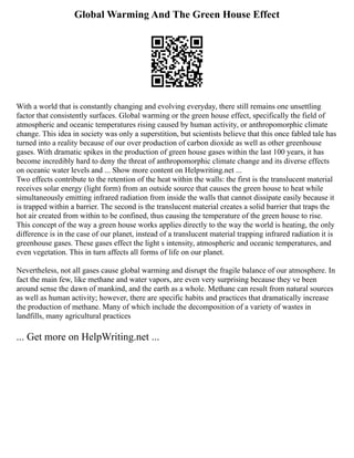 Global Warming And The Green House Effect
With a world that is constantly changing and evolving everyday, there still remains one unsettling
factor that consistently surfaces. Global warming or the green house effect, specifically the field of
atmospheric and oceanic temperatures rising caused by human activity, or anthropomorphic climate
change. This idea in society was only a superstition, but scientists believe that this once fabled tale has
turned into a reality because of our over production of carbon dioxide as well as other greenhouse
gases. With dramatic spikes in the production of green house gases within the last 100 years, it has
become incredibly hard to deny the threat of anthropomorphic climate change and its diverse effects
on oceanic water levels and ... Show more content on Helpwriting.net ...
Two effects contribute to the retention of the heat within the walls: the first is the translucent material
receives solar energy (light form) from an outside source that causes the green house to heat while
simultaneously emitting infrared radiation from inside the walls that cannot dissipate easily because it
is trapped within a barrier. The second is the translucent material creates a solid barrier that traps the
hot air created from within to be confined, thus causing the temperature of the green house to rise.
This concept of the way a green house works applies directly to the way the world is heating, the only
difference is in the case of our planet, instead of a translucent material trapping infrared radiation it is
greenhouse gases. These gases effect the light s intensity, atmospheric and oceanic temperatures, and
even vegetation. This in turn affects all forms of life on our planet.
Nevertheless, not all gases cause global warming and disrupt the fragile balance of our atmosphere. In
fact the main few, like methane and water vapors, are even very surprising because they ve been
around sense the dawn of mankind, and the earth as a whole. Methane can result from natural sources
as well as human activity; however, there are specific habits and practices that dramatically increase
the production of methane. Many of which include the decomposition of a variety of wastes in
landfills, many agricultural practices
... Get more on HelpWriting.net ...
 
