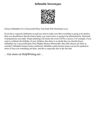 Inflatable Stereotypes
Choose Inflatables For A Successful Party Your Kids Will Absolutely Love
If you have a special celebration on and you want to make sure that everything is going to be perfect,
then you should know that the kind of party you want to have is going to be determined by what kind
of preparations you make. Proper planning will ensure the event will be a success. For example, if you
want to celebrate the birthday of your children, then there is no doubt that you should choose
inflatables for a successful party from Mighty Bounce Moonwalks. But what choices are there to
consider? Inflatable bounce house combosAn inflatable combo bounce house can not be equaled in
terms of fun to be something out there, and this is especially due to the fact that
... Get more on HelpWriting.net ...
 