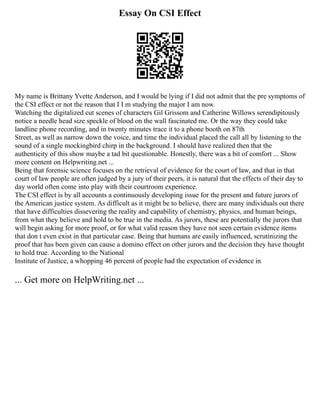 Essay On CSI Effect
My name is Brittany Yvette Anderson, and I would be lying if I did not admit that the pre symptoms of
the CSI effect or not the reason that I I m studying the major I am now.
Watching the digitalized cut scenes of characters Gil Grissom and Catherine Willows serendipitously
notice a needle head size speckle of blood on the wall fascinated me. Or the way they could take
landline phone recording, and in twenty minutes trace it to a phone booth on 87th
Street, as well as narrow down the voice, and time the individual placed the call all by listening to the
sound of a single mockingbird chirp in the background. I should have realized then that the
authenticity of this show maybe a tad bit questionable. Honestly, there was a bit of comfort ... Show
more content on Helpwriting.net ...
Being that forensic science focuses on the retrieval of evidence for the court of law, and that in that
court of law people are often judged by a jury of their peers, it is natural that the effects of their day to
day world often come into play with their courtroom experience.
The CSI effect is by all accounts a continuously developing issue for the present and future jurors of
the American justice system. As difficult as it might be to believe, there are many individuals out there
that have difficulties dissevering the reality and capability of chemistry, physics, and human beings,
from what they believe and hold to be true in the media. As jurors, these are potentially the jurors that
will begin asking for more proof, or for what valid reason they have not seen certain evidence items
that don t even exist in that particular case. Being that humans are easily influenced, scrutinizing the
proof that has been given can cause a domino effect on other jurors and the decision they have thought
to hold true. According to the National
Institute of Justice, a whopping 46 percent of people had the expectation of evidence in
... Get more on HelpWriting.net ...
 