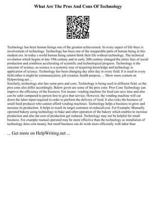 What Are The Pros And Cons Of Technology
Technology has been human beings one of the greatest achievement. In every aspect of life there is
involvement of technology. Technology has been one of the inseparable parts of human being in this
modern era. In today s world human being cannot think their life without technology. The technical
revolution which begins at late 19th century and in early 20th century changed the entire face of social
production and condition accelerating of scientific and technological progress. Technology is the
outcome of science, as science is a systemic way of acquiring knowledge and technology is
application of science. Technology has been changing day after day in every field. It is used in every
field either it might be communication, job creation, health purpose, ... Show more content on
Helpwriting.net ...
Similarly, technology also has some pros and cons. Technology is being used in different field, so the
pros cons also differ accordingly. Below given are some of the pros cons: Pros Cons Technology can
improve the efficiency of the business. For insane: vending machine for food can save time and also
can be safer compared to person hire to give that service. However, the vending machine will cut
down the labor input required in order to perform the delivery of food. It also risks the business of
small food producer who cannot afford vending machines. Technology helps a business to grow and
increase its production. It helps to reach its target customer in reduced cost. For Example: Manually
operated bakery using technology to bake and other operation of the bakery which enables to increase
production and also the cost of production get reduced. Technology may not be helpful for small
business. For example manual operated may be more effective than the technology as installation of
technology does cost money, but small business can do work more efficiently with labor than
... Get more on HelpWriting.net ...
 