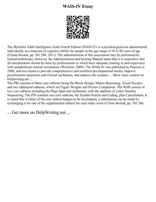 WAIS-IV Essay
The Wechsler Adult Intelligence Scale Fourth Edition (WAIS IV) is a psychological test administered
individually as a measure of cognitive ability for people in the age range of 16 to 90 years of age
(Climie Rostad, pp. 581 586, 2011). The administration of this assessment may be performed by
trained technicians, however, the Administration and Scoring Manual states that it is imperative that
all interpretation should be done by professionals to which have adequate training in and experience
with standardized clinical instruments (Wechsler, 2008). The WAIS IV was published by Pearson in
2008, and was meant to provide comprehensive and modified developmental norms, improve
psychometric properties and clinical usefulness, and improve the easiness ... Show more content on
Helpwriting.net ...
The PRI consists of three core subtests being the Block Design, Matrix Reasoning, Visual Puzzles,
and two additional subtests, which are Figure Weights and Picture Completion. The WMI consist of
two core subtests including the Digit Span and Arithmetic with the addition of Letter Number
Sequencing. The PSI contains two core subtests, the Symbol Search and Coding, plus Cancellation. It
is stated that if either of the core subtest happen to be invalidated, a substitution can be made by
exchanging it for one of the supplemental subtest for each index score (Climie Rostad, pp. 581 586,
... Get more on HelpWriting.net ...
 
