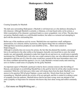 Shakespeare s Macbeth
Creating Sympathy for Macbeth
The dark aura surrounding Shakespeare s Macbeth is well deserved, as is the darkness shrouding its
title character. Although Macbeth is certainly a villainous, evil man based solely on his actions, a
fuller examination of his character s portrayal leads to a more sympathetic view of him. The play does
not portray Macbeth simply as a cold blooded murderer, but rather as a tortured soul attempting to
deal with the atrocities surrounding him.
Before any of the murderous activity occurs, Macbeth does not experience small, ambiguous
premonitions, he is directly told by mysterious, dark figures things that are ordained to happen.
Although these mysterious prophecies seem doubtful at first, ... Show more content on
Helpwriting.net ...
Although it certainly does not excuse his actions, the fact that she planned the murders, encouraged
him to lie and deceive the other nobles at the banquets, basically convinced him to carry the initial
murder out, and repeatedly attempted to make him forget the act and move on, would seem to partially
incriminate her. If Macbeth had a wife who was a stark contrast to him, one who abhorred murder and
attempted to talk him out of it, then his crime would have seemed all the more horrendous since even
his closes confidant advised him against it. As it is, Lady Macbeth s twisted cruelty and conniving
serve to further a small sense of sympathy for the guilty Macbeth.
An important aspect of Macbeth s portrayal is that he shows extreme remorse after the killing of
Duncan, and attempts to avoid killing Macduff due to the guilt he feels for all the other murders he has
committed. While his wife feels just a little water will cleanse them from the deed, Macbeth s own
answer to his question Will all great Neptune s ocean wash this / blood clean from my hand? is a
resounding no. Macbeth realizes the severity of his act and guilt, and this is central in evoking a sense
of sympathy from the audience. Macbeth knows that he has done wrong; most can attempt to feel
some sympathy or forgiveness for someone who knows they have done wrong and suffers constantly
for
... Get more on HelpWriting.net ...
 
