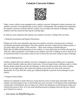 Catalytic Converter Failure
Today s newer vehicles come equipped with a catalytic converter. Designed to reduce emissions, the
catalytic converter is an important part of your vehicle. Unfortunately, like anything else mechanical,
the catalytic converter can break and fail. Luckily, you can reduce the amount of damage a failing
catalytic converter causes by knowing the warning signs.
So what are some symptoms that indicate your catalytic converter is failing? Here are three.
1. Reduced Acceleration and Engine Performance
Perhaps one of the most noticeable signs that your catalytic converter is having issues is reduced
acceleration and engine performance. Since the catalytic converter is built into the exhaust system, it
can easily affect your engine. If the converter ... Show more content on Helpwriting.net ...
While this will affect the performance of your vehicle, it s more likely that you ll notice the leak first.
After all, a leak is prominent. If you believe your catalytic converter is leaking, be sure to look for oil
or transmission fluid. If you notice a leak, be sure to look at the converter casing for signs of damage.
2. Unusual Rattling Noise
Another symptom that your catalytic converter is damaged is an unusual rattling noise. In general,
your vehicle shouldn t make any odd or loud noises. If you do begin to hear a rattling sound, it s likely
that the meshes inside the converter are breaking. As these tiny pieces break, they cause a rattling
sound. As you might expect, this sound will continue to get worse over time as the converter
deteriorates. So if you hear this sound, get it addressed quickly to prevent serious damages to your
vehicle.
3. Pungent Exhaust Odors
Exhaust isn t pleasant to smell. However, if may become worse or much more noticeable when the
catalytic converter begins to fail. As fuel builds up in your converter, it will begin to burn and produce
a strong odor. Unfortunately, this can make your vehicle very dangerous as fuel and gases make your
vehicle more prone to fires. So if you smell anything unusual or pungent when driving your vehicle,
get it looked at as soon as
... Get more on HelpWriting.net ...
 