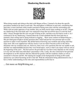 Shadowing Backwards
When doing rounds and sitting at the desk with Megan at Ross, I learned a lot about the specific
procedures needed to be done at each task. The atmosphere is different at each task, considering that
desk duty is more laid back while rounds consisted of being more alert with the surrounding area.
While each are polar opposites of one another, they are both crucial when working as an RA. I began
my shadowing at the front desk and I was surprised to hear that not all RAs have to work the front
desk. I always thought that this role was part of being an RA, and that every RA had to work it. As I
continued to do my shadowing, I learned about the overall standards that the front desk has to
maintain, from sorting mail to doing lockouts to logging ... Show more content on Helpwriting.net ...
She provided great insight to all the questions that I asked and put her own personal spin on each
question to make it more heartfelt. She drilled hard on knowing your residents and seeing what they
enjoy most. She even supplied me with key tactics I can use when I become an RA in the fall to
determine who my residents truly are. However, there were a few questions that she was unable to ask,
and that was understandable because they were broad topics, such as what I can expect with my unit at
the beginning of the year? . The best answer she provided me was that it truly depends on who exactly
is in my unit and what each individual s personality is like. Lastly, she also connected to her personal
development as an RA and how that has affected her greatly with her academic studies as well as
caused her to become and RA. Her sharing her insight on her background on being an RA really
opened my eyes about becoming an RA in the fall. With the information being administered to me, I
have a better understanding on the roles and responsibilities an RA has to
... Get more on HelpWriting.net ...
 