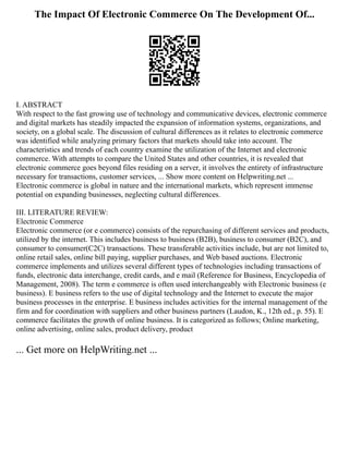 The Impact Of Electronic Commerce On The Development Of...
I. ABSTRACT
With respect to the fast growing use of technology and communicative devices, electronic commerce
and digital markets has steadily impacted the expansion of information systems, organizations, and
society, on a global scale. The discussion of cultural differences as it relates to electronic commerce
was identified while analyzing primary factors that markets should take into account. The
characteristics and trends of each country examine the utilization of the Internet and electronic
commerce. With attempts to compare the United States and other countries, it is revealed that
electronic commerce goes beyond files residing on a server, it involves the entirety of infrastructure
necessary for transactions, customer services, ... Show more content on Helpwriting.net ...
Electronic commerce is global in nature and the international markets, which represent immense
potential on expanding businesses, neglecting cultural differences.
III. LITERATURE REVIEW:
Electronic Commerce
Electronic commerce (or e commerce) consists of the repurchasing of different services and products,
utilized by the internet. This includes business to business (B2B), business to consumer (B2C), and
consumer to consumer(C2C) transactions. These transferable activities include, but are not limited to,
online retail sales, online bill paying, supplier purchases, and Web based auctions. Electronic
commerce implements and utilizes several different types of technologies including transactions of
funds, electronic data interchange, credit cards, and e mail (Reference for Business, Encyclopedia of
Management, 2008). The term e commerce is often used interchangeably with Electronic business (e
business). E business refers to the use of digital technology and the Internet to execute the major
business processes in the enterprise. E business includes activities for the internal management of the
firm and for coordination with suppliers and other business partners (Laudon, K., 12th ed., p. 55). E
commerce facilitates the growth of online business. It is categorized as follows; Online marketing,
online advertising, online sales, product delivery, product
... Get more on HelpWriting.net ...
 
