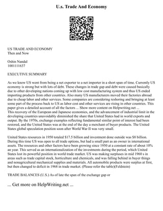 U.s. Trade And Economy
US TRADE AND ECONOMY
Then and Now
Oshin Nandal
1001111637
EXECUTIVE SUMMARY
As we know US went from being a net exporter to a net importer in a short span of time. Currently US
economy is strong but with lots of debt. These changes in trade gap and debt were caused basically
due to other developing nations coming up with low cost manufacturing system and thus US ended
importing products from other countries. Also many US manufacturers moved their factories abroad
due to cheap labor and other services. Some companies are considering reshoring and bringing at least
some part of the process back to US as labor cost and other services are rising in other countries. This
paper gives a detailed account of all the factors ... Show more content on Helpwriting.net ...
This recovery of the European and Japanese economies, and the advancement of industrial limit in the
developing countries unavoidably diminished the share that United States had in world exports and
output. By the 1970s, exchange examples reflecting fundamental similar point of interest had been
restored, and the United States was at the end of the day a merchant of buyer products. The United
States global speculation position soon after World War II was very small.
United States resources in 1950 totaled $17.5 billion and investment done outside was $8 billion.
During this time US was open to all trade options, but had a small part as an owner in international
assets. The resources and other factors have been growing since 1950 at a constant rate of about 10%
an year. This served as an internationalization of the investments during the period, which United
States lost its powerful position in world trade market. US was making surpluses in mid 1960 s in
areas such as trade capital stock, horticulture and chemicals, and was falling behind in buyer things
and nonagricultural mechanical supplies and materials. All automobile products were surplus at first,
but then changed to deficit in 1968 in trade market. (Please refer the table)(Feldstein)
TRADE BALANCES (U.S.) As of late the span of the exchange gap or
... Get more on HelpWriting.net ...
 