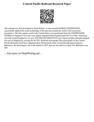 Central Pacific Railroad Research Paper
The railroad was first developed in Great Britain. A man named GEORGE STEPHENSON
successfully applied the steam technology of the day and created the world s first successful
locomotive. The first engines used in the United States were purchased from the STEPHENSON
WORKS in England. Even rails were largely imported from England until the Civil War. Americans
who had visited England to see new STEAM LOCOMOTIVES were impressed that railroads dropped
the cost of shipping by carriage by 60 70%. Railroad stereograph This stereograph of the Central
Pacific Railroad would have appeared three dimensional when viewed through special glasses.
Baltimore, the third largest city in the nation in 1827, had not invested in a canal. Yet, Baltimore was
200
... Get more on HelpWriting.net ...
 