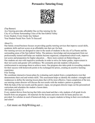 Persuasive Tutoring Essay
(Top Banner)
Ava Tutoring provides affordable One on One tutoring for the
City of La Puente Surrounding Cities of the San Gabriel Valley
Every Student, Every Grade Any Subject
Your Student Needs New Tools To Succeed!
About Us
Our family owned business focuses on providing quality tutoring services that improve social skills,
academic skills and test scores at an affordable rate that can t be beat.
Our tutoring services are designed to cater to the needs of students in the city of La Puente and the
surrounding areas of the San Gabriel Valley. The patience, knowledge and encouragement from our
professionally trained staff helps our students become organized, comprehend school work, improve
test scores and preparation for higher education. ... Show more content on Helpwriting.net ...
Our students are met with inquisitive textbooks in order to strive for better grades, improvement in
their test scores and greater self confidence. We constantly provide students with positive
reinforcement to encourage them to achieve more. Our program also takes pride in rewarding students
for their success with homework points to be exchanged for prizes, creating an assertive learning
experience.
Free Testing
We coordinate interactive lesson plans by evaluating each student from a comprehensive test that
demonstrates their oral and written skills. This assessment helps us identify the student s strengths and
weaknesses to define the tutoring lesson plans that will be most effective. Upon completion of the test,
our tutoring center director will discuss the test results with the student s parent or guardian.
With the help of the test results and the parent s input, our program director maps out the personalized
curriculum and schedules the student s lesson dates.
All Grade Levels K 12
Every student thrives from having that little extra hand and that s why students of all grade levels
benefit from our programs. All materials for the lessons and extra work for home practice are
provided. For scholars in need of homework help, we require students to bring in their own textbooks
and school
... Get more on HelpWriting.net ...
 