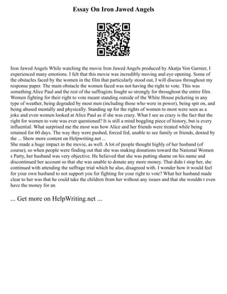 Essay On Iron Jawed Angels
Iron Jawed Angels While watching the movie Iron Jawed Angels produced by Akatja Von Garnier, I
experienced many emotions. I felt that this movie was incredibly moving and eye opening. Some of
the obstacles faced by the women in the film that particularly stood out, I will discuss throughout my
response paper. The main obstacle the women faced was not having the right to vote. This was
something Alice Paul and the rest of the suffragists fought so strongly for throughout the entire film.
Women fighting for their right to vote meant standing outside of the White House picketing in any
type of weather, being degraded by most men (including those who were in power), being spit on, and
being abused mentally and physically. Standing up for the rights of women to most were seen as a
joke and even women looked at Alice Paul as if she was crazy. What I see as crazy is the fact that the
right for women to vote was ever questioned? It is still a mind boggling piece of history, but is every
influential. What surprised me the most was how Alice and her friends were treated while being
retained for 60 days. The way they were pushed, forced fed, unable to see family or friends, denied by
the ... Show more content on Helpwriting.net ...
She made a huge impact in the movie, as well. A lot of people thought highly of her husband (of
course), so when people were finding out that she was making donations toward the National Women
s Party, her husband was very objective. He believed that she was putting shame on his name and
discontinued her account so that she was unable to donate any more money. That didn t stop her, she
continued with attending the suffrage trial which he also, disagreed with. I wonder how it would feel
for your own husband to not support you for fighting for your right to vote? What her husband made
clear to her was that he could take the children from her without any issues and that she wouldn t even
have the money for an
... Get more on HelpWriting.net ...
 