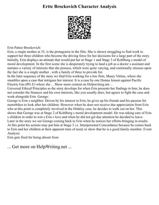 Ertte Brockovich Character Analysis
Erin Pattee Brockovich:
Erin, a single mother at 33, is the protagonist in the film. She is shown struggling to find work to
support her three children who become the driving force for her decisions for a large part of the story.
Initially, Erin displays an attitude that would put her at Stage 1 and Stage 3 of Kohlberg s model of
moral development. In the first scene she is desperately trying to land a job as a doctor s assistant and
narrates a variety of interests that she possess, which were quite varying, and continually stresses upon
the fact she is a single mother , with a family of three to provide for.
In the later sequence of the story we find Erin working for a law firm, Masry Vititoe, where she
stumbles upon a case that intrigues her interest. It is a case by one Donna Jensen against Pacific
Electric Gas (PG E) where she ... Show more content on Helpwriting.net ...
Universal Ethical Principles as the story develops for when Erin presents her findings to him, he does
not consider the finances and his own interests, like you usually does, but agrees to fight the case and
work alongside Erin. George:
George is Erin s neighbor. Driven by his interest in Erin, he gives up his friends and his passion for
motorbikes to look after her children. However when he does not receive due appreciation from Erin
who at this point is completely involved in the Hinkley case, he decides to walk out on her. This
shows that George was at Stage 2 of Kohlberg s moral development model. He was taking care of Erin
s children in order to win s Erin s love and when he did not get due attention he decided to leave.
Later in the story we see George coming back to Erin when he notices her efforts bringing in results.
At this point his actions may put him at Stage 3 i.e. Interpersonal Concordance because he comes back
to Erin and her children at their apparent time of need, to show that he is a good family member. Event
Analysis
Erin gets fired for being absent from
... Get more on HelpWriting.net ...
 