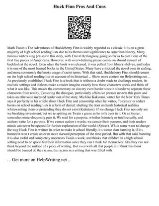 Huck Finn Pros And Cons
Mark Twain s The Adventures of Huckleberry Finn is widely regarded as a classic. It is on a great
majority of high school reading lists due to its themes and significance to American history. Many
famous writers sing praises to this story, with Ernest Hemingway going so far as to call it one of the
first true pieces of Americana. However, with overwhelming praise comes an absurd amount of
backlash at the novel. Even when the book was released, it was pulled from library shelves, and today
it is one of the most banned books in the United States. Many have criticized the novel over its ending,
and more commonly the books usage of racist terms. With that said, Huckleberry Finn should remain
on the high school reading list on account of its historical ... Show more content on Helpwriting.net ...
As previously established Huck Finn is a book that is without a doubt made to challenge readers, its
realistic settings and dialects make a reader imagine exactly how these characters speak and think of
what it was like. This makes the commentary on slavery even harder since it s harder to separate these
characters from reality. Censoring the dialogue, particularly offensive phrases neuters this point and
takes an otherwise invested reader out of the story. Michiko Kakutani, writer for the New York Times
says it perfectly in his article about Huck Finn and censorship when he writes, To censor or redact
books on school reading lists is a form of denial: shutting the door on harsh historical realities
whitewashing them or pretending they do not exist (Kakutani). If we change Huck Finn not only are
we breaking investment, but we re spitting on Twain s grave as he rolls over in it. Or as Spicer,
somewhat more eloquently puts it, We read for a purpose, whether leisurely or intellectually, and
authors write for a purpose. If we censor author s words, we censor their purpose, and their readers
minds can never be opened for further exploration of the world. (Spicer). While some want to change
the way Huck Finn is written in order to make it school friendly, it s worse than banning it, if it s
banned it won t create an even more skewed perception of the time period. But with that said, banning
it is also awful and completely undercuts Twain s work, and thinks that children in a high school
setting need to be spoon fed their information since they can t think for themselves; like they can not
think beyond the surface of a piece of writing. But even with all that people still think this book
should be banned do the racism, the racism in a setting that was filled with
... Get more on HelpWriting.net ...
 