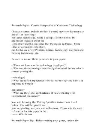 Research Paper: Current Perspective of Consumer Technology
Choose a current (within the last 5 years) movie or documentary
about – or involving -
consumer technology. Write a synopsis of the movie. Do
additional research about the
technology and the consumer that the movie addresses. Some
ideas of consumer technology
can be the use of 3D Printers, medical technology, nutrition and
farming technology, etc.
Be sure to answer these questions in your paper:
• When and how was the technology developed?
• Who was the technology specifically developed for and who is
currently using the
technology?
• What are future expectations for this technology and how is it
expected to benefit
consumers?
• What are the global applications of this technology for
international consumers?
You will be using the Writing Specifics instructions listed
below. You will be graded on
your originality, analysis, and reflections. Please cite the used
references for this paper in the
latest APA format.
Research Paper Tips: Before writing your paper, review the
 
