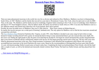 Research Paper Dave Matthews
There are many phenomenal musicians in the world, but very few as diverse and cultured as Dave Matthews. Matthews was born in Johannesburg,
South Africa, in 1967. Matthews and his family then moved two years later to Westchester County, New York, where his dad went to work for IBM.
Then, in the early `70s, Matthews and his family moved to Cambridge, England, before returning to New York. It was in Cambridge where Matthews'
dad died in 1977 from Hodgkin's disease. After his father's death, the family moved back to South Africa in 1980. It was here that Matthews went to a
few different schools and learned more about the evils of government, there and in general.
Possibly the most favorable move of Matthews' fans was in 1986 when he ... Show more content on Helpwriting.net ...
So maybe (his travels) just gave me a wider pool of listening" (dmband.com). The only option for Matthews was to find the best musicians around and
surround him with them.
The Dave Matthews Band formed in Charlottesville, Virginia, in early 1991, when Matthews decided to put some songs he had written on tape.
Instead of simply recording himself with a guitar, he instead decided to bring in some instrumental help to give his musical ideas more depth. His
first move was finding the right people to play the parts in his band that he decided fit. He began his search and formed the racially integrated band
that is now known worldwide and are continuously ranked in the top five for the largest grossing concert tours of the year. The key roles were soon
filled by phenomenal musicians in the area. Dave found assistance in drummer Carter Beauford and saxophonist LeRoi Moore who were both
accomplished jazz musicians in the local Charlottesville music scene. Based on the recommendation of distinguished local jazz guru John D'earth,
16–year–old musical prodigy Stefan Lessard came on board to play bass. Completing the band was keyboard player Peter Griesar, who left the band
after a couple of years, as well as the talented and classically trained violinist, Boyd Tinsley The band was finally formed, and they played their first
official
... Get more on HelpWriting.net ...
 