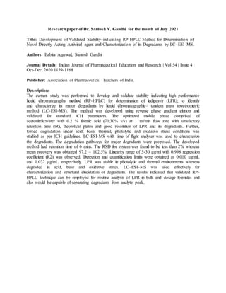 Research paper of Dr. Santosh V. Gandhi for the month of July 2021
Title: Development of Validated Stability-indicating RP-HPLC Method for Determination of
Novel Directly Acting Antiviral agent and Characterization of its Degradants by LC–ESI–MS.
Authors: Babita Agarwal, Santosh Gandhi
Journal Details: Indian Journal of Pharmaceutical Education and Research | Vol 54 | Issue 4 |
Oct-Dec, 2020 1159-1168
Publisher: Association of Pharmaceutical Teachers of India.
Description:
The current study was performed to develop and validate stability indicating high performance
liquid chromatography method (RP-HPLC) for determination of ledipasvir (LPR); to identify
and characterize its major degradants by liquid chromatographic– tandem mass spectrometric
method (LC-ESI-MS). The method was developed using reverse phase gradient elution and
validated for standard ICH parameters. The optimized mobile phase comprised of
acetonitrile:water with 0.2 % formic acid (70:30% v/v) at 1 ml/min flow rate with satisfactory
retention time (tR), theoretical plates and good resolution of LPR and its degradants. Further,
forced degradation under acid, base, thermal, photolytic and oxidative stress conditions was
studied as per ICH guidelines. LC-ESI-MS with time of flight analyser was used to characterize
the degradants. The degradation pathways for major degradants were proposed. The developed
method had retention time of 6 mins. The RSD for system was found to be less than 2% whereas
mean recovery was obtained 97.2 – 102.5%. Linearity range of 5-30 μg/ml with 0.998 regression
coefficient (R2) was observed. Detection and quantification limits were obtained as 0.010 μg/mL
and 0.032 μg/mL, respectively. LPR was stable in photolytic and thermal environments whereas
degraded in acid, base and oxidative states. LC–ESI–MS was used effectively for
characterization and structural elucidation of degradants. The results indicated that validated RP-
HPLC technique can be employed for routine analysis of LPR in bulk and dosage formulas and
also would be capable of separating degradants from analyte peak.
 