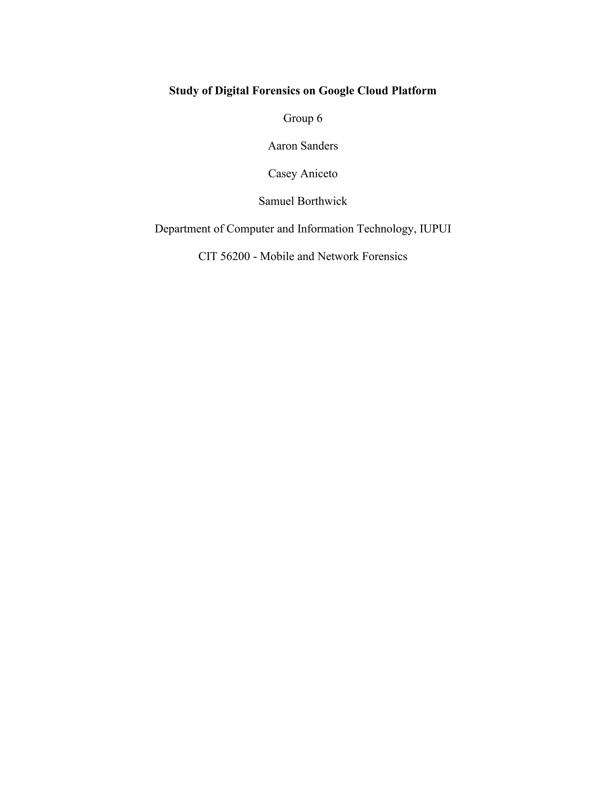 Study of Digital Forensics on Google Cloud Platform
Group 6
Aaron Sanders
Casey Aniceto
Samuel Borthwick
Department of Computer and Information Technology, IUPUI
CIT 56200 - Mobile and Network Forensics
 