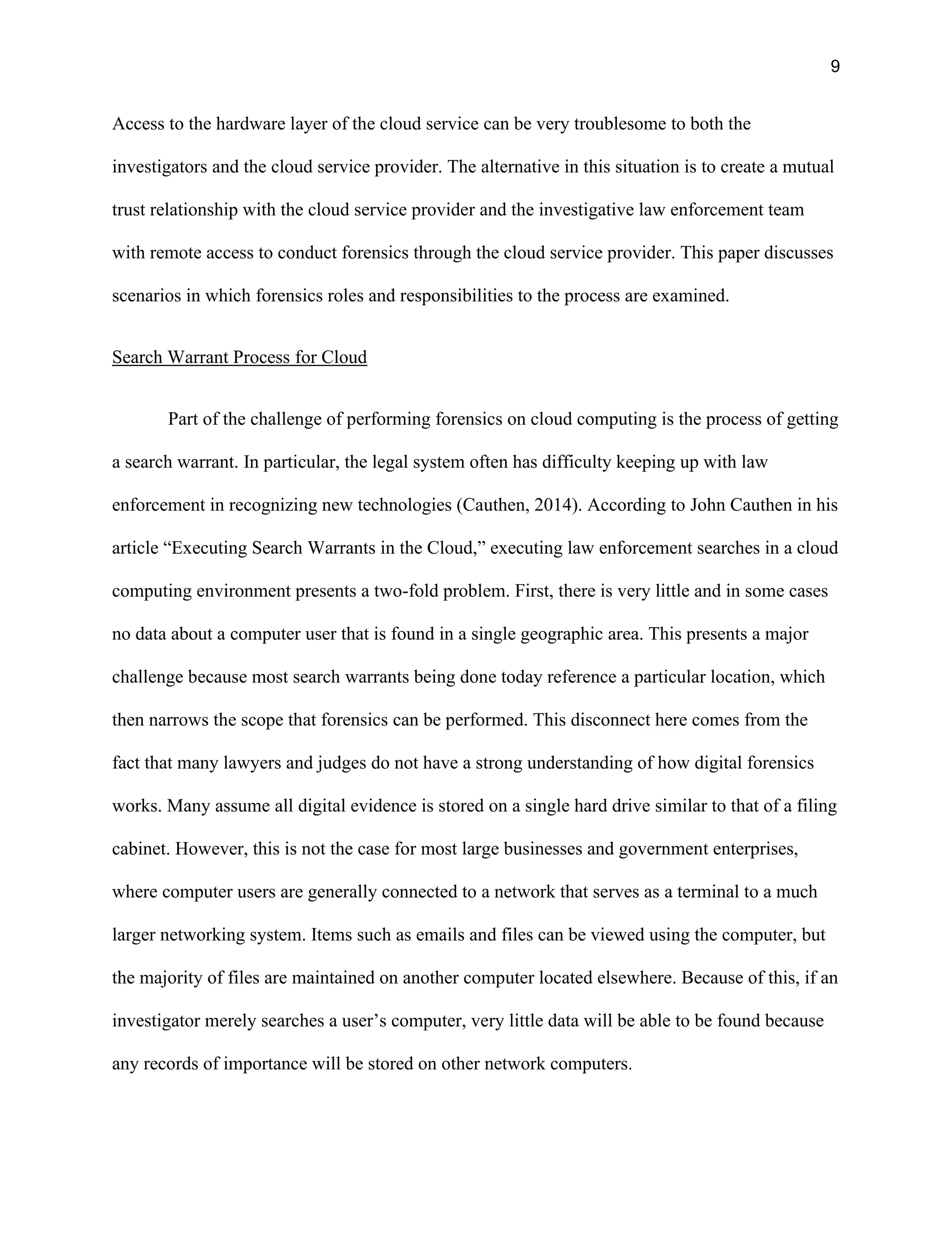 9
Access to the hardware layer of the cloud service can be very troublesome to both the
investigators and the cloud service provider. The alternative in this situation is to create a mutual
trust relationship with the cloud service provider and the investigative law enforcement team
with remote access to conduct forensics through the cloud service provider. This paper discusses
scenarios in which forensics roles and responsibilities to the process are examined.
Search Warrant Process for Cloud
Part of the challenge of performing forensics on cloud computing is the process of getting
a search warrant. In particular, the legal system often has difficulty keeping up with law
enforcement in recognizing new technologies (Cauthen, 2014). According to John Cauthen in his
article “Executing Search Warrants in the Cloud,” executing law enforcement searches in a cloud
computing environment presents a two-fold problem. First, there is very little and in some cases
no data about a computer user that is found in a single geographic area. This presents a major
challenge because most search warrants being done today reference a particular location, which
then narrows the scope that forensics can be performed. This disconnect here comes from the
fact that many lawyers and judges do not have a strong understanding of how digital forensics
works. Many assume all digital evidence is stored on a single hard drive similar to that of a filing
cabinet. However, this is not the case for most large businesses and government enterprises,
where computer users are generally connected to a network that serves as a terminal to a much
larger networking system. Items such as emails and files can be viewed using the computer, but
the majority of files are maintained on another computer located elsewhere. Because of this, if an
investigator merely searches a user’s computer, very little data will be able to be found because
any records of importance will be stored on other network computers.
 