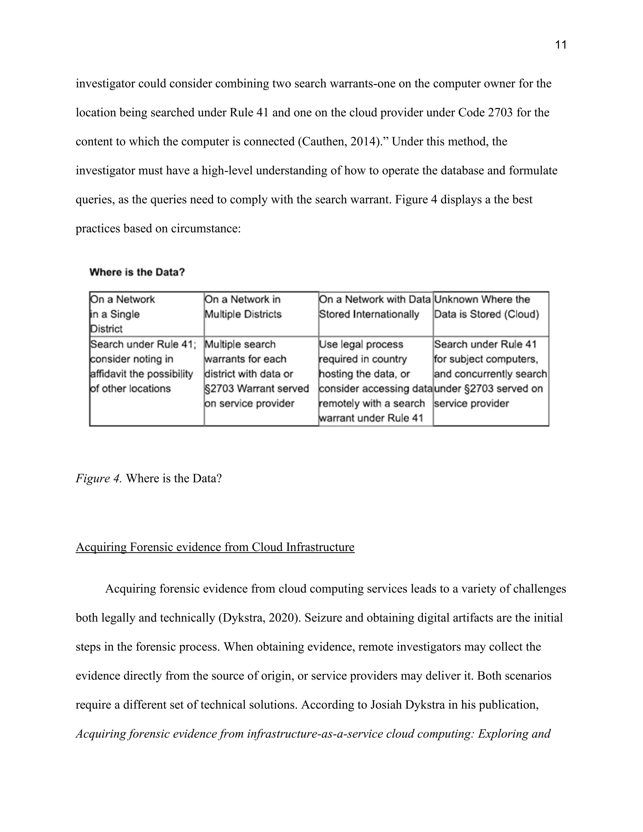 11
investigator could consider combining two search warrants-one on the computer owner for the
location being searched under Rule 41 and one on the cloud provider under Code 2703 for the
content to which the computer is connected (Cauthen, 2014).” Under this method, the
investigator must have a high-level understanding of how to operate the database and formulate
queries, as the queries need to comply with the search warrant. Figure 4 displays a the best
practices based on circumstance:
Figure 4. Where is the Data?
Acquiring Forensic evidence from Cloud Infrastructure
Acquiring forensic evidence from cloud computing services leads to a variety of challenges
both legally and technically (Dykstra, 2020). Seizure and obtaining digital artifacts are the initial
steps in the forensic process. When obtaining evidence, remote investigators may collect the
evidence directly from the source of origin, or service providers may deliver it. Both scenarios
require a different set of technical solutions. According to Josiah Dykstra in his publication,
Acquiring forensic evidence from infrastructure-as-a-service cloud computing: Exploring and
 