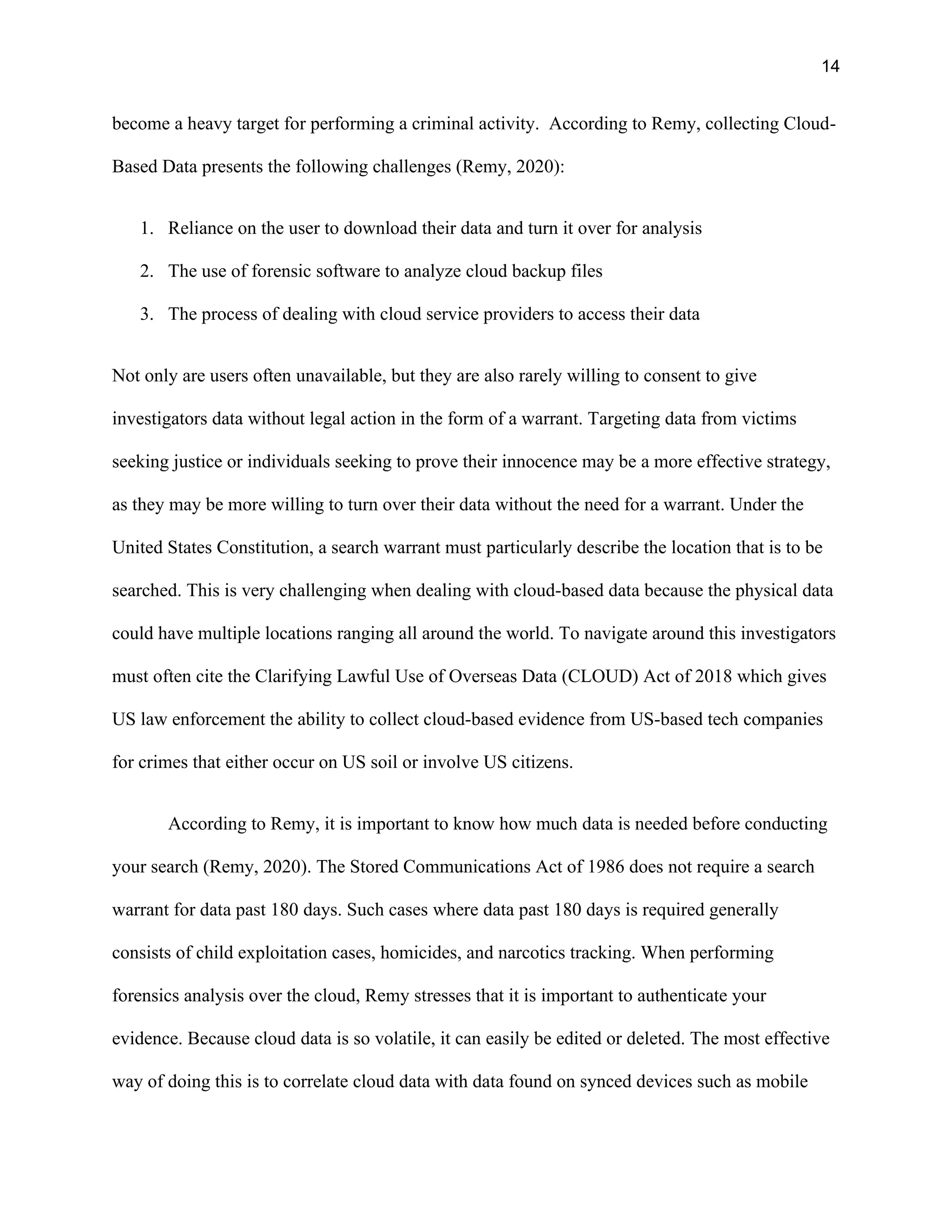14
become a heavy target for performing a criminal activity. According to Remy, collecting Cloud-
Based Data presents the following challenges (Remy, 2020):
1. Reliance on the user to download their data and turn it over for analysis
2. The use of forensic software to analyze cloud backup files
3. The process of dealing with cloud service providers to access their data
Not only are users often unavailable, but they are also rarely willing to consent to give
investigators data without legal action in the form of a warrant. Targeting data from victims
seeking justice or individuals seeking to prove their innocence may be a more effective strategy,
as they may be more willing to turn over their data without the need for a warrant. Under the
United States Constitution, a search warrant must particularly describe the location that is to be
searched. This is very challenging when dealing with cloud-based data because the physical data
could have multiple locations ranging all around the world. To navigate around this investigators
must often cite the Clarifying Lawful Use of Overseas Data (CLOUD) Act of 2018 which gives
US law enforcement the ability to collect cloud-based evidence from US-based tech companies
for crimes that either occur on US soil or involve US citizens.
According to Remy, it is important to know how much data is needed before conducting
your search (Remy, 2020). The Stored Communications Act of 1986 does not require a search
warrant for data past 180 days. Such cases where data past 180 days is required generally
consists of child exploitation cases, homicides, and narcotics tracking. When performing
forensics analysis over the cloud, Remy stresses that it is important to authenticate your
evidence. Because cloud data is so volatile, it can easily be edited or deleted. The most effective
way of doing this is to correlate cloud data with data found on synced devices such as mobile
 