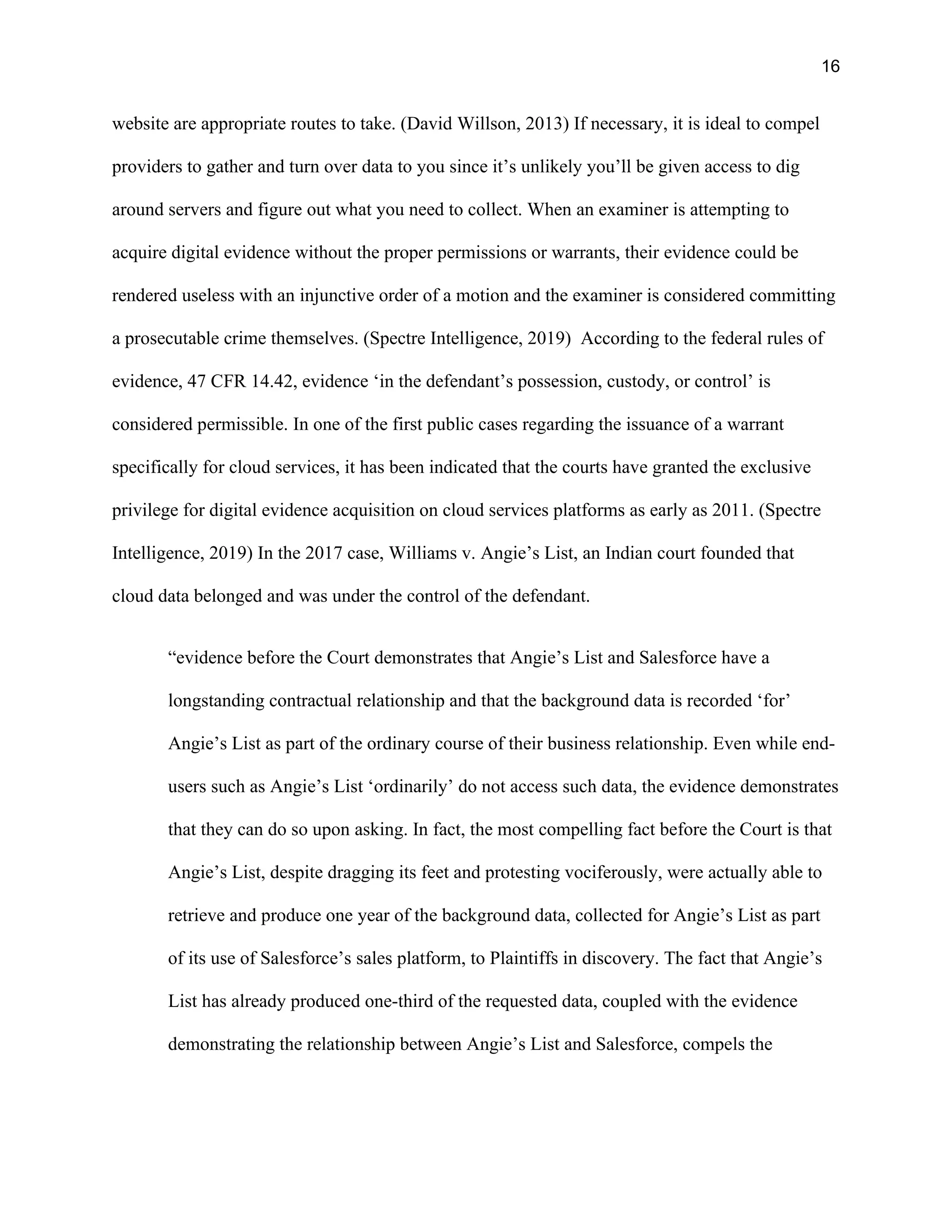16
website are appropriate routes to take. (David Willson, 2013) If necessary, it is ideal to compel
providers to gather and turn over data to you since it’s unlikely you’ll be given access to dig
around servers and figure out what you need to collect. When an examiner is attempting to
acquire digital evidence without the proper permissions or warrants, their evidence could be
rendered useless with an injunctive order of a motion and the examiner is considered committing
a prosecutable crime themselves. (Spectre Intelligence, 2019) According to the federal rules of
evidence, 47 CFR 14.42, evidence ‘in the defendant’s possession, custody, or control’ is
considered permissible. In one of the first public cases regarding the issuance of a warrant
specifically for cloud services, it has been indicated that the courts have granted the exclusive
privilege for digital evidence acquisition on cloud services platforms as early as 2011. (Spectre
Intelligence, 2019) In the 2017 case, Williams v. Angie’s List, an Indian court founded that
cloud data belonged and was under the control of the defendant.
“evidence before the Court demonstrates that Angie’s List and Salesforce have a
longstanding contractual relationship and that the background data is recorded ‘for’
Angie’s List as part of the ordinary course of their business relationship. Even while end-
users such as Angie’s List ‘ordinarily’ do not access such data, the evidence demonstrates
that they can do so upon asking. In fact, the most compelling fact before the Court is that
Angie’s List, despite dragging its feet and protesting vociferously, were actually able to
retrieve and produce one year of the background data, collected for Angie’s List as part
of its use of Salesforce’s sales platform, to Plaintiffs in discovery. The fact that Angie’s
List has already produced one-third of the requested data, coupled with the evidence
demonstrating the relationship between Angie’s List and Salesforce, compels the
 