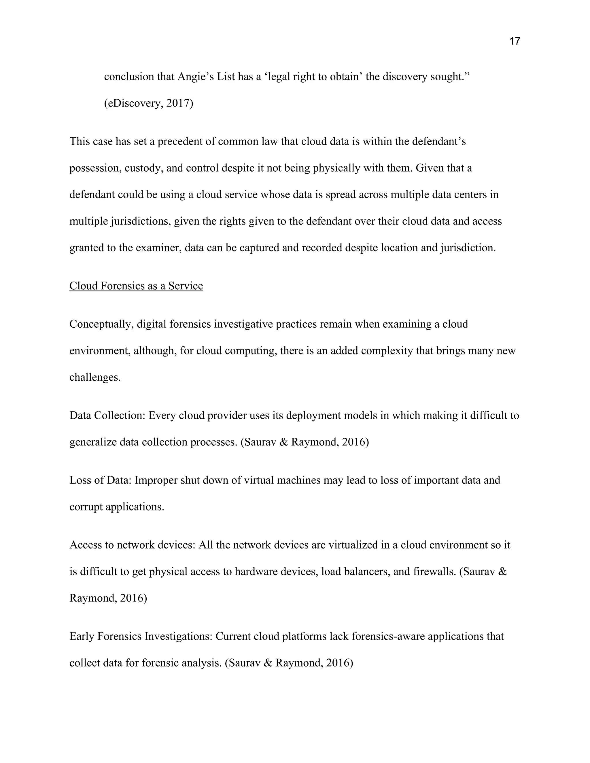 17
conclusion that Angie’s List has a ‘legal right to obtain’ the discovery sought.”
(eDiscovery, 2017)
This case has set a precedent of common law that cloud data is within the defendant’s
possession, custody, and control despite it not being physically with them. Given that a
defendant could be using a cloud service whose data is spread across multiple data centers in
multiple jurisdictions, given the rights given to the defendant over their cloud data and access
granted to the examiner, data can be captured and recorded despite location and jurisdiction.
Cloud Forensics as a Service
Conceptually, digital forensics investigative practices remain when examining a cloud
environment, although, for cloud computing, there is an added complexity that brings many new
challenges.
Data Collection: Every cloud provider uses its deployment models in which making it difficult to
generalize data collection processes. (Saurav & Raymond, 2016)
Loss of Data: Improper shut down of virtual machines may lead to loss of important data and
corrupt applications.
Access to network devices: All the network devices are virtualized in a cloud environment so it
is difficult to get physical access to hardware devices, load balancers, and firewalls. (Saurav &
Raymond, 2016)
Early Forensics Investigations: Current cloud platforms lack forensics-aware applications that
collect data for forensic analysis. (Saurav & Raymond, 2016)
 