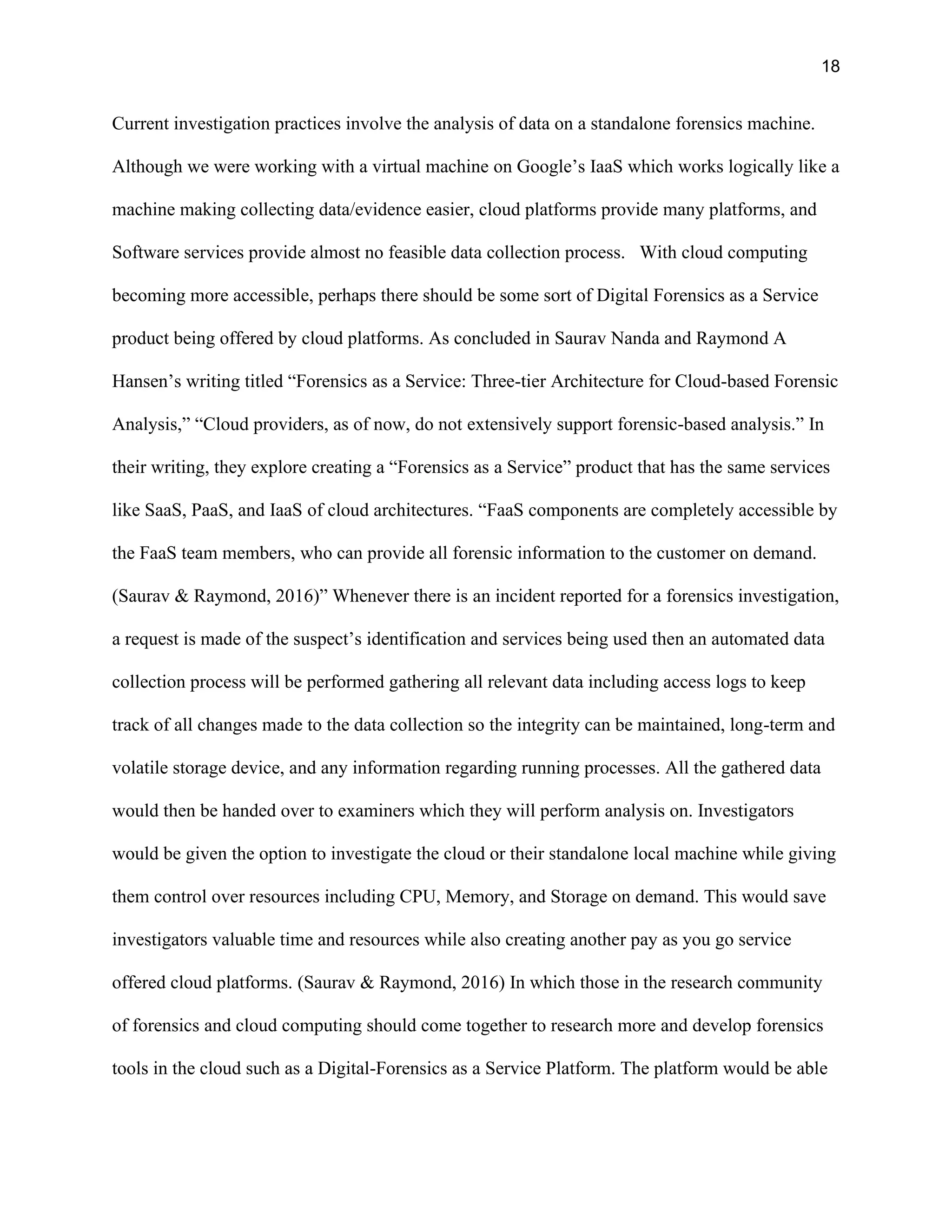 18
Current investigation practices involve the analysis of data on a standalone forensics machine.
Although we were working with a virtual machine on Google’s IaaS which works logically like a
machine making collecting data/evidence easier, cloud platforms provide many platforms, and
Software services provide almost no feasible data collection process. With cloud computing
becoming more accessible, perhaps there should be some sort of Digital Forensics as a Service
product being offered by cloud platforms. As concluded in Saurav Nanda and Raymond A
Hansen’s writing titled “Forensics as a Service: Three-tier Architecture for Cloud-based Forensic
Analysis,” “Cloud providers, as of now, do not extensively support forensic-based analysis.” In
their writing, they explore creating a “Forensics as a Service” product that has the same services
like SaaS, PaaS, and IaaS of cloud architectures. “FaaS components are completely accessible by
the FaaS team members, who can provide all forensic information to the customer on demand.
(Saurav & Raymond, 2016)” Whenever there is an incident reported for a forensics investigation,
a request is made of the suspect’s identification and services being used then an automated data
collection process will be performed gathering all relevant data including access logs to keep
track of all changes made to the data collection so the integrity can be maintained, long-term and
volatile storage device, and any information regarding running processes. All the gathered data
would then be handed over to examiners which they will perform analysis on. Investigators
would be given the option to investigate the cloud or their standalone local machine while giving
them control over resources including CPU, Memory, and Storage on demand. This would save
investigators valuable time and resources while also creating another pay as you go service
offered cloud platforms. (Saurav & Raymond, 2016) In which those in the research community
of forensics and cloud computing should come together to research more and develop forensics
tools in the cloud such as a Digital-Forensics as a Service Platform. The platform would be able
 