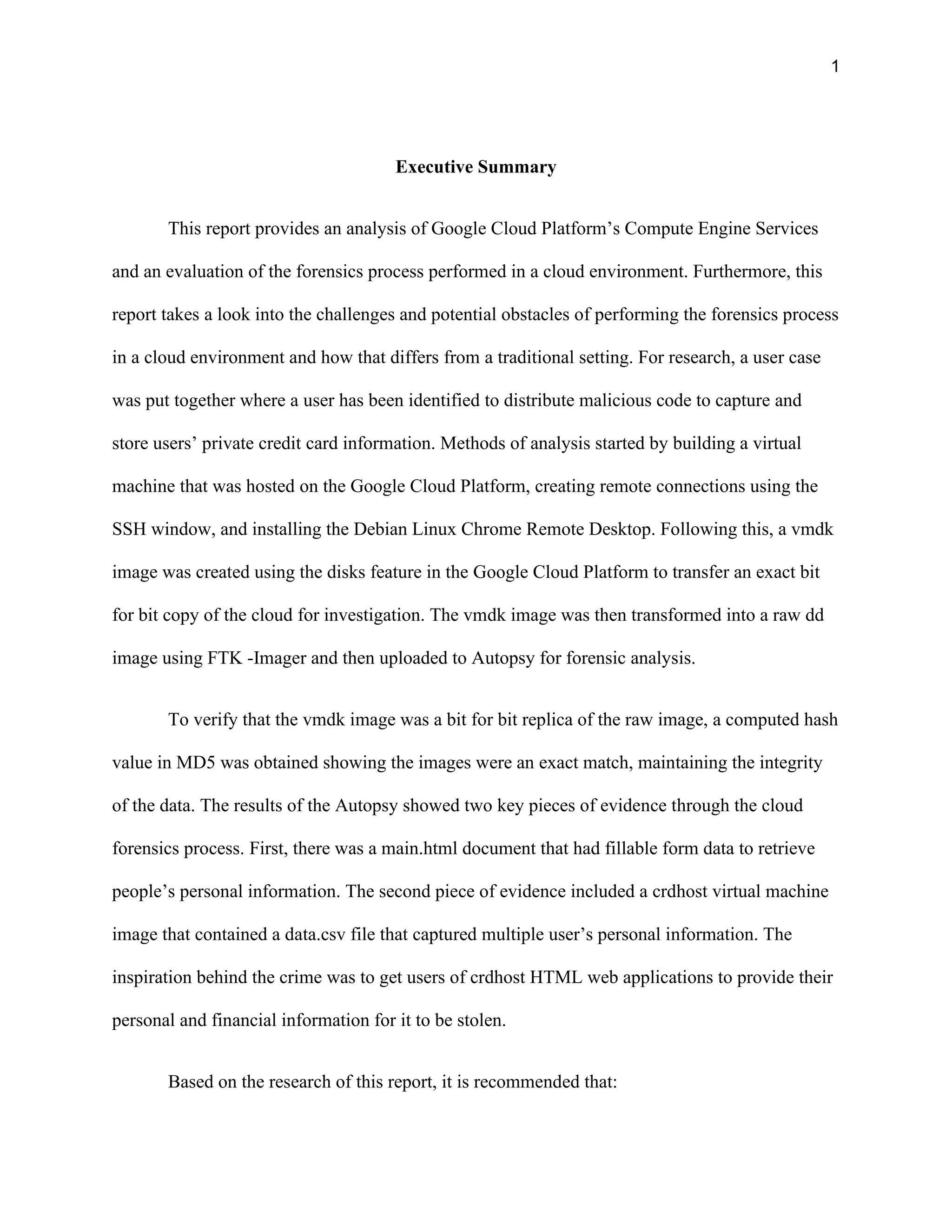 1
Executive Summary
This report provides an analysis of Google Cloud Platform’s Compute Engine Services
and an evaluation of the forensics process performed in a cloud environment. Furthermore, this
report takes a look into the challenges and potential obstacles of performing the forensics process
in a cloud environment and how that differs from a traditional setting. For research, a user case
was put together where a user has been identified to distribute malicious code to capture and
store users’ private credit card information. Methods of analysis started by building a virtual
machine that was hosted on the Google Cloud Platform, creating remote connections using the
SSH window, and installing the Debian Linux Chrome Remote Desktop. Following this, a vmdk
image was created using the disks feature in the Google Cloud Platform to transfer an exact bit
for bit copy of the cloud for investigation. The vmdk image was then transformed into a raw dd
image using FTK -Imager and then uploaded to Autopsy for forensic analysis.
To verify that the vmdk image was a bit for bit replica of the raw image, a computed hash
value in MD5 was obtained showing the images were an exact match, maintaining the integrity
of the data. The results of the Autopsy showed two key pieces of evidence through the cloud
forensics process. First, there was a main.html document that had fillable form data to retrieve
people’s personal information. The second piece of evidence included a crdhost virtual machine
image that contained a data.csv file that captured multiple user’s personal information. The
inspiration behind the crime was to get users of crdhost HTML web applications to provide their
personal and financial information for it to be stolen.
Based on the research of this report, it is recommended that:
 