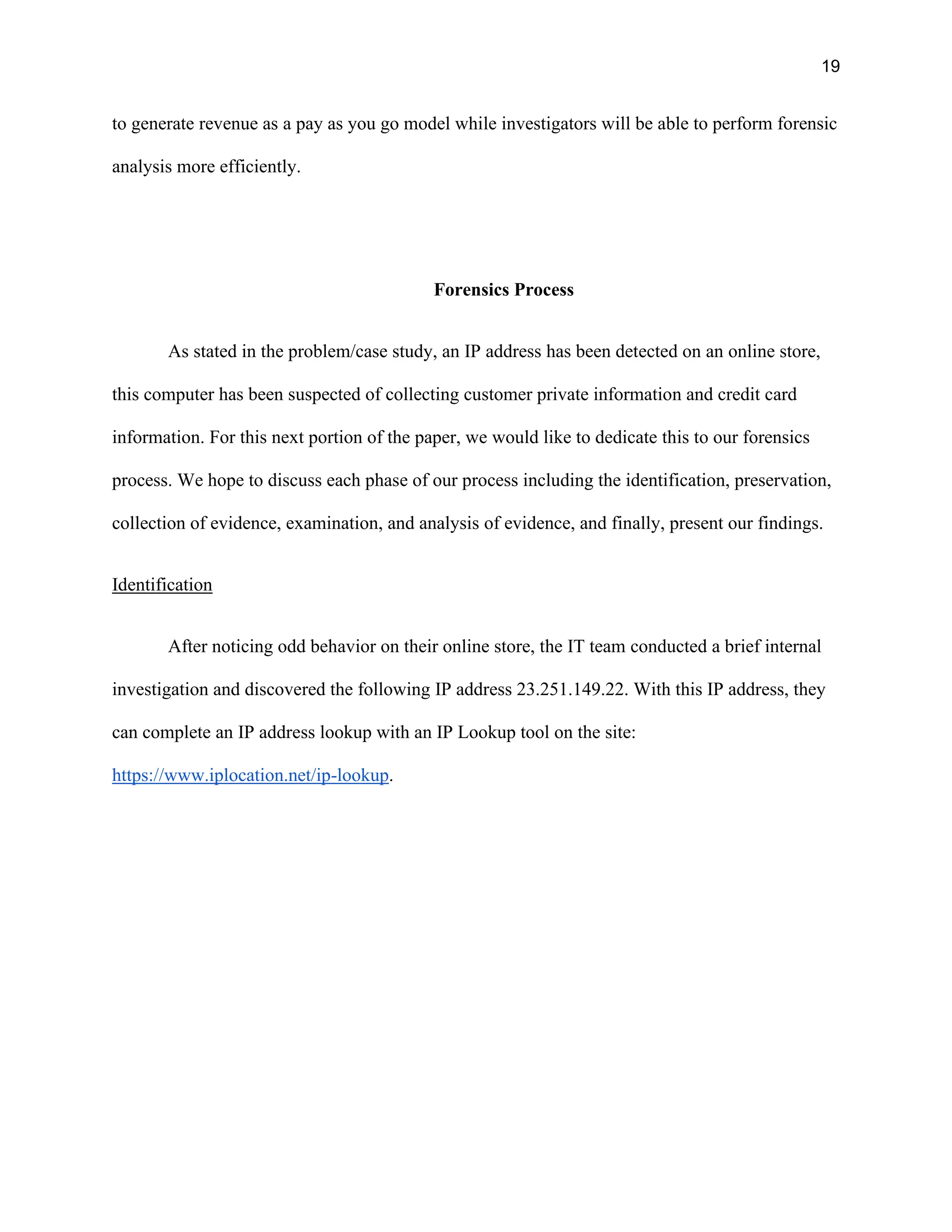19
to generate revenue as a pay as you go model while investigators will be able to perform forensic
analysis more efficiently.
Forensics Process
As stated in the problem/case study, an IP address has been detected on an online store,
this computer has been suspected of collecting customer private information and credit card
information. For this next portion of the paper, we would like to dedicate this to our forensics
process. We hope to discuss each phase of our process including the identification, preservation,
collection of evidence, examination, and analysis of evidence, and finally, present our findings.
Identification
After noticing odd behavior on their online store, the IT team conducted a brief internal
investigation and discovered the following IP address 23.251.149.22. With this IP address, they
can complete an IP address lookup with an IP Lookup tool on the site:
https://www.iplocation.net/ip-lookup.
 