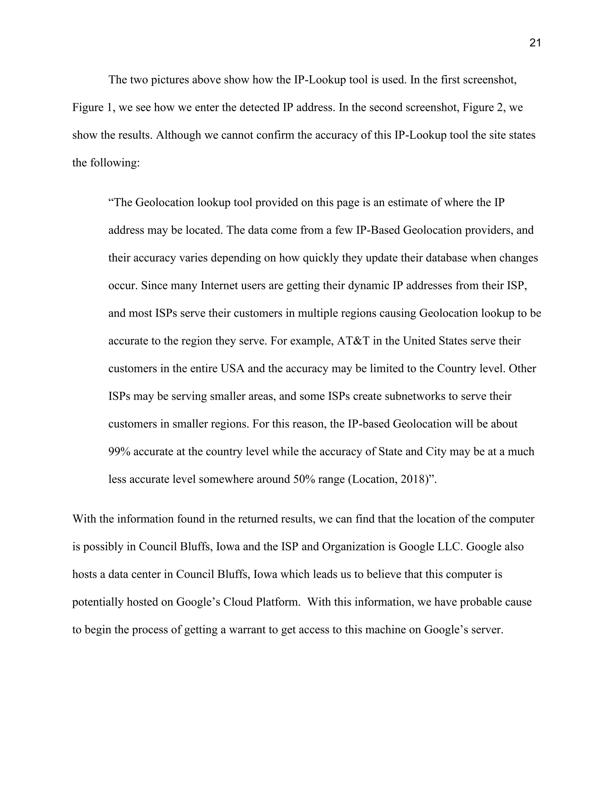 21
The two pictures above show how the IP-Lookup tool is used. In the first screenshot,
Figure 1, we see how we enter the detected IP address. In the second screenshot, Figure 2, we
show the results. Although we cannot confirm the accuracy of this IP-Lookup tool the site states
the following:
“The Geolocation lookup tool provided on this page is an estimate of where the IP
address may be located. The data come from a few IP-Based Geolocation providers, and
their accuracy varies depending on how quickly they update their database when changes
occur. Since many Internet users are getting their dynamic IP addresses from their ISP,
and most ISPs serve their customers in multiple regions causing Geolocation lookup to be
accurate to the region they serve. For example, AT&T in the United States serve their
customers in the entire USA and the accuracy may be limited to the Country level. Other
ISPs may be serving smaller areas, and some ISPs create subnetworks to serve their
customers in smaller regions. For this reason, the IP-based Geolocation will be about
99% accurate at the country level while the accuracy of State and City may be at a much
less accurate level somewhere around 50% range (Location, 2018)”.
With the information found in the returned results, we can find that the location of the computer
is possibly in Council Bluffs, Iowa and the ISP and Organization is Google LLC. Google also
hosts a data center in Council Bluffs, Iowa which leads us to believe that this computer is
potentially hosted on Google’s Cloud Platform. With this information, we have probable cause
to begin the process of getting a warrant to get access to this machine on Google’s server.
 