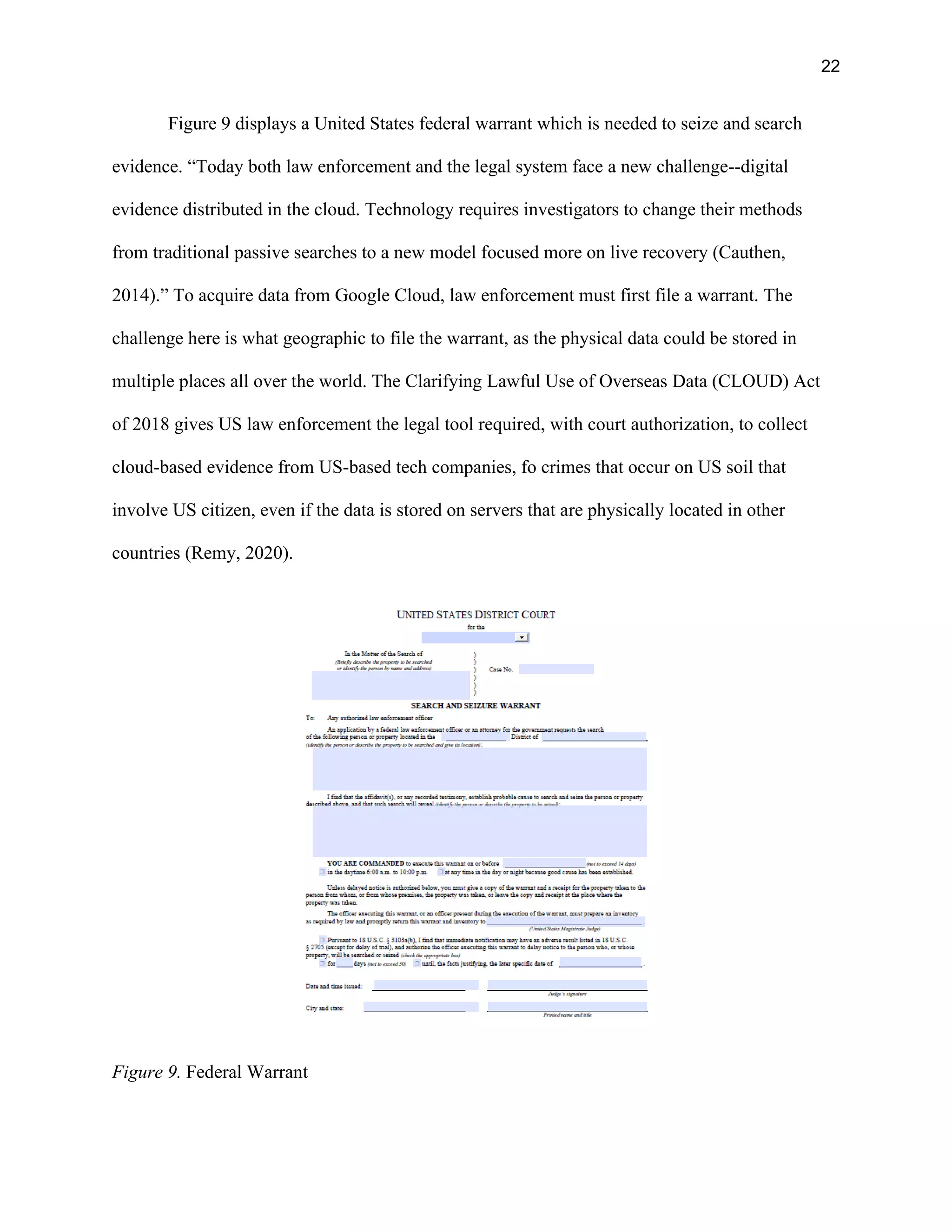 22
Figure 9 displays a United States federal warrant which is needed to seize and search
evidence. “Today both law enforcement and the legal system face a new challenge--digital
evidence distributed in the cloud. Technology requires investigators to change their methods
from traditional passive searches to a new model focused more on live recovery (Cauthen,
2014).” To acquire data from Google Cloud, law enforcement must first file a warrant. The
challenge here is what geographic to file the warrant, as the physical data could be stored in
multiple places all over the world. The Clarifying Lawful Use of Overseas Data (CLOUD) Act
of 2018 gives US law enforcement the legal tool required, with court authorization, to collect
cloud-based evidence from US-based tech companies, fo crimes that occur on US soil that
involve US citizen, even if the data is stored on servers that are physically located in other
countries (Remy, 2020).
Figure 9. Federal Warrant
 