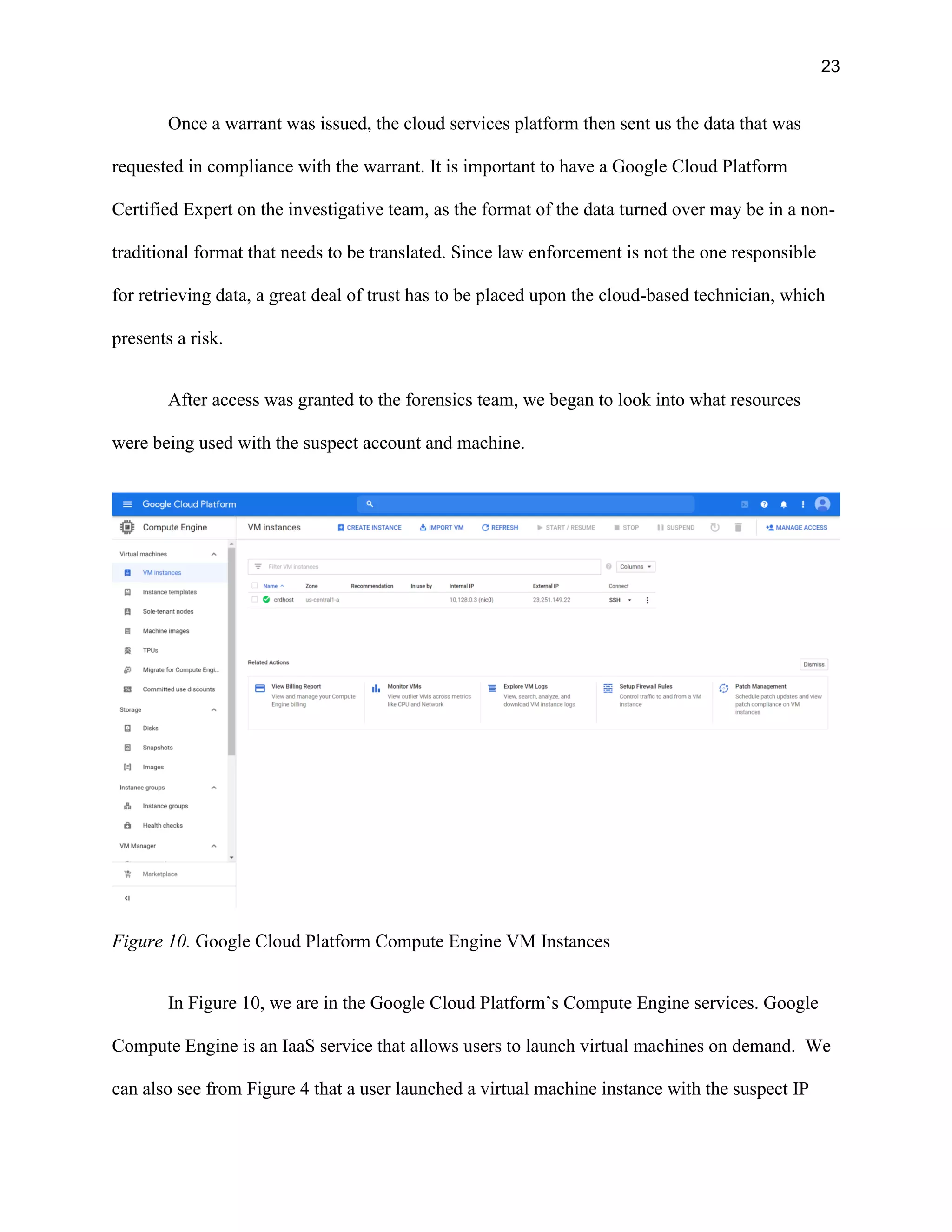 23
Once a warrant was issued, the cloud services platform then sent us the data that was
requested in compliance with the warrant. It is important to have a Google Cloud Platform
Certified Expert on the investigative team, as the format of the data turned over may be in a non-
traditional format that needs to be translated. Since law enforcement is not the one responsible
for retrieving data, a great deal of trust has to be placed upon the cloud-based technician, which
presents a risk.
After access was granted to the forensics team, we began to look into what resources
were being used with the suspect account and machine.
Figure 10. Google Cloud Platform Compute Engine VM Instances
In Figure 10, we are in the Google Cloud Platform’s Compute Engine services. Google
Compute Engine is an IaaS service that allows users to launch virtual machines on demand. We
can also see from Figure 4 that a user launched a virtual machine instance with the suspect IP
 