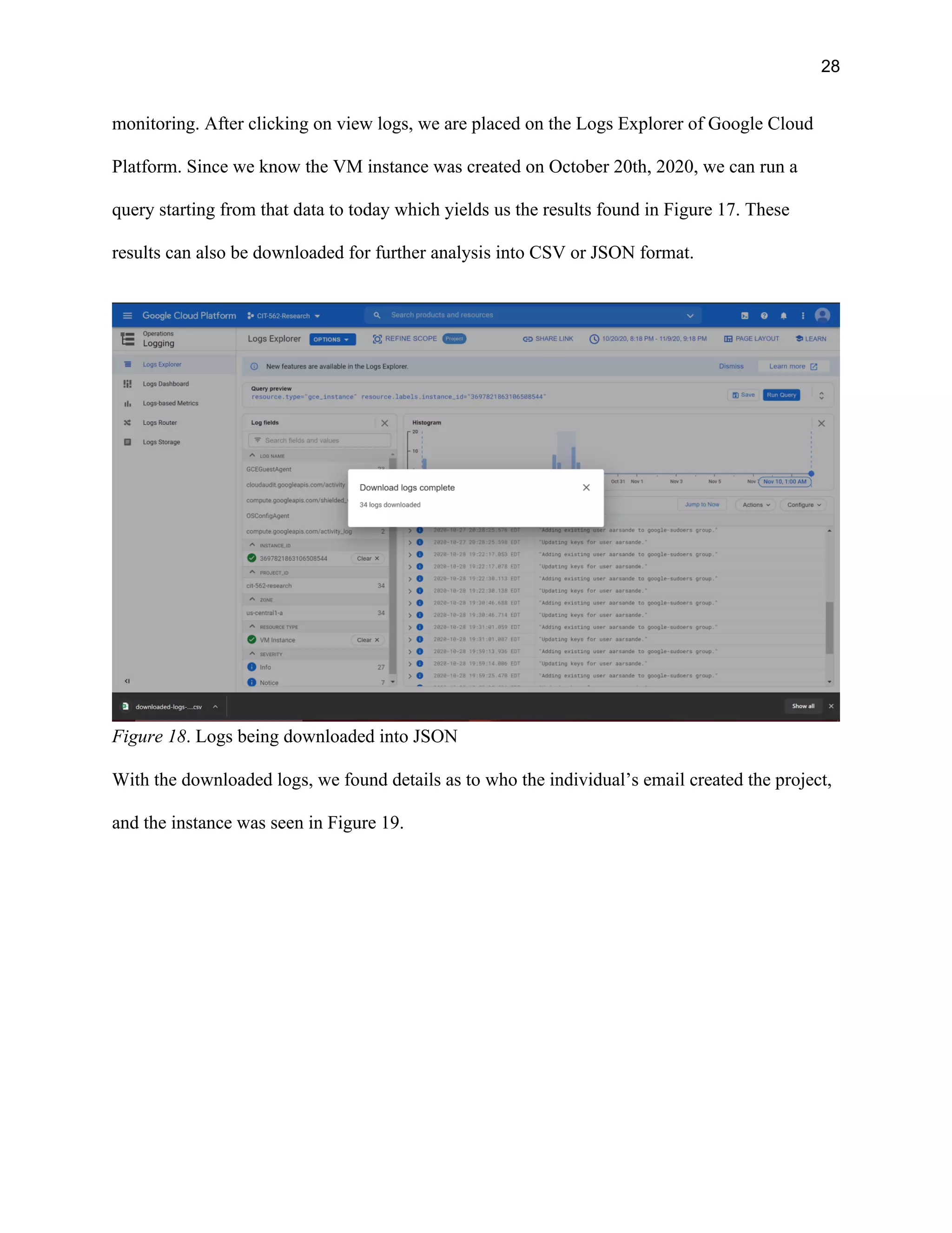 28
monitoring. After clicking on view logs, we are placed on the Logs Explorer of Google Cloud
Platform. Since we know the VM instance was created on October 20th, 2020, we can run a
query starting from that data to today which yields us the results found in Figure 17. These
results can also be downloaded for further analysis into CSV or JSON format.
Figure 18. Logs being downloaded into JSON
With the downloaded logs, we found details as to who the individual’s email created the project,
and the instance was seen in Figure 19.
 