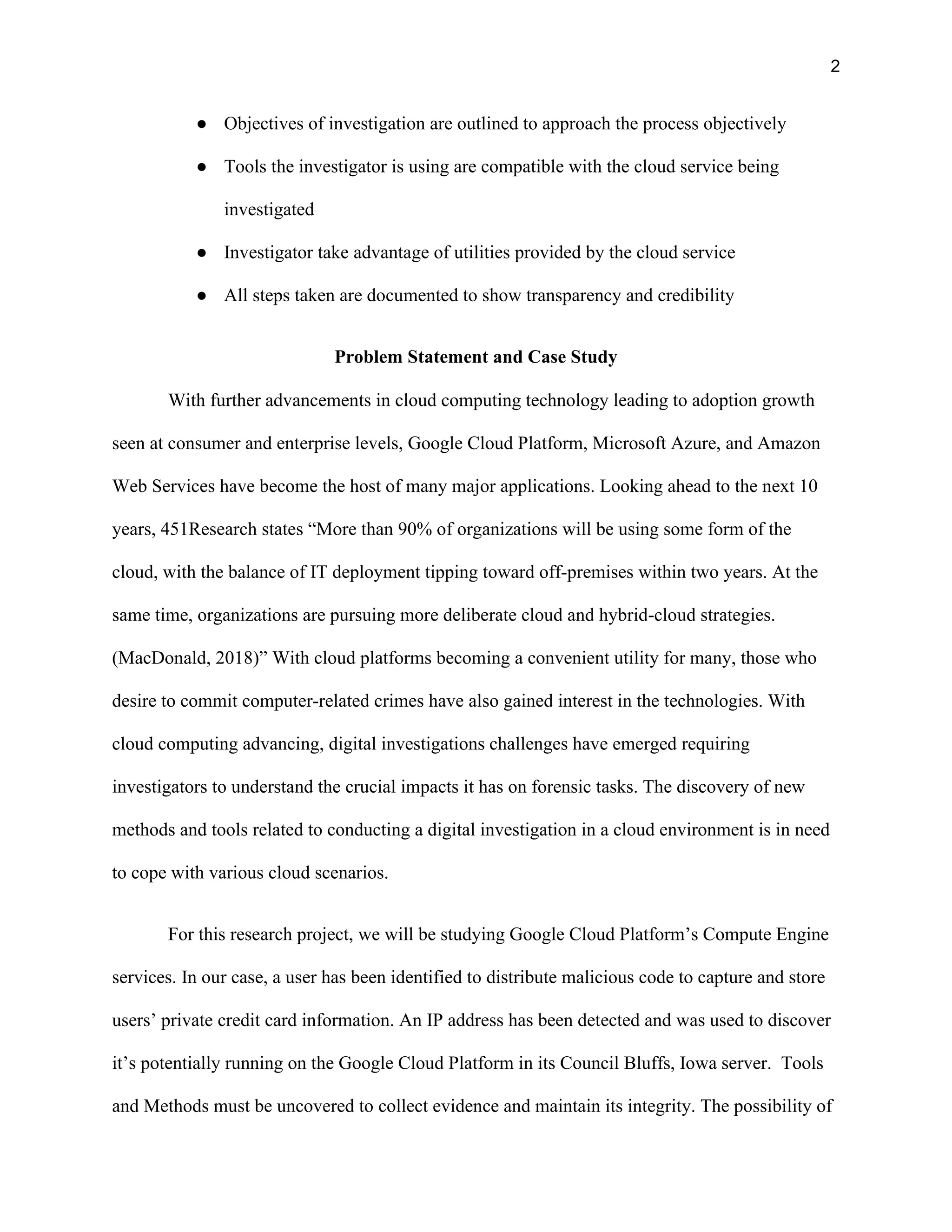 2
● Objectives of investigation are outlined to approach the process objectively
● Tools the investigator is using are compatible with the cloud service being
investigated
● Investigator take advantage of utilities provided by the cloud service
● All steps taken are documented to show transparency and credibility
Problem Statement and Case Study
With further advancements in cloud computing technology leading to adoption growth
seen at consumer and enterprise levels, Google Cloud Platform, Microsoft Azure, and Amazon
Web Services have become the host of many major applications. Looking ahead to the next 10
years, 451Research states “More than 90% of organizations will be using some form of the
cloud, with the balance of IT deployment tipping toward off-premises within two years. At the
same time, organizations are pursuing more deliberate cloud and hybrid-cloud strategies.
(MacDonald, 2018)” With cloud platforms becoming a convenient utility for many, those who
desire to commit computer-related crimes have also gained interest in the technologies. With
cloud computing advancing, digital investigations challenges have emerged requiring
investigators to understand the crucial impacts it has on forensic tasks. The discovery of new
methods and tools related to conducting a digital investigation in a cloud environment is in need
to cope with various cloud scenarios.
For this research project, we will be studying Google Cloud Platform’s Compute Engine
services. In our case, a user has been identified to distribute malicious code to capture and store
users’ private credit card information. An IP address has been detected and was used to discover
it’s potentially running on the Google Cloud Platform in its Council Bluffs, Iowa server. Tools
and Methods must be uncovered to collect evidence and maintain its integrity. The possibility of
 