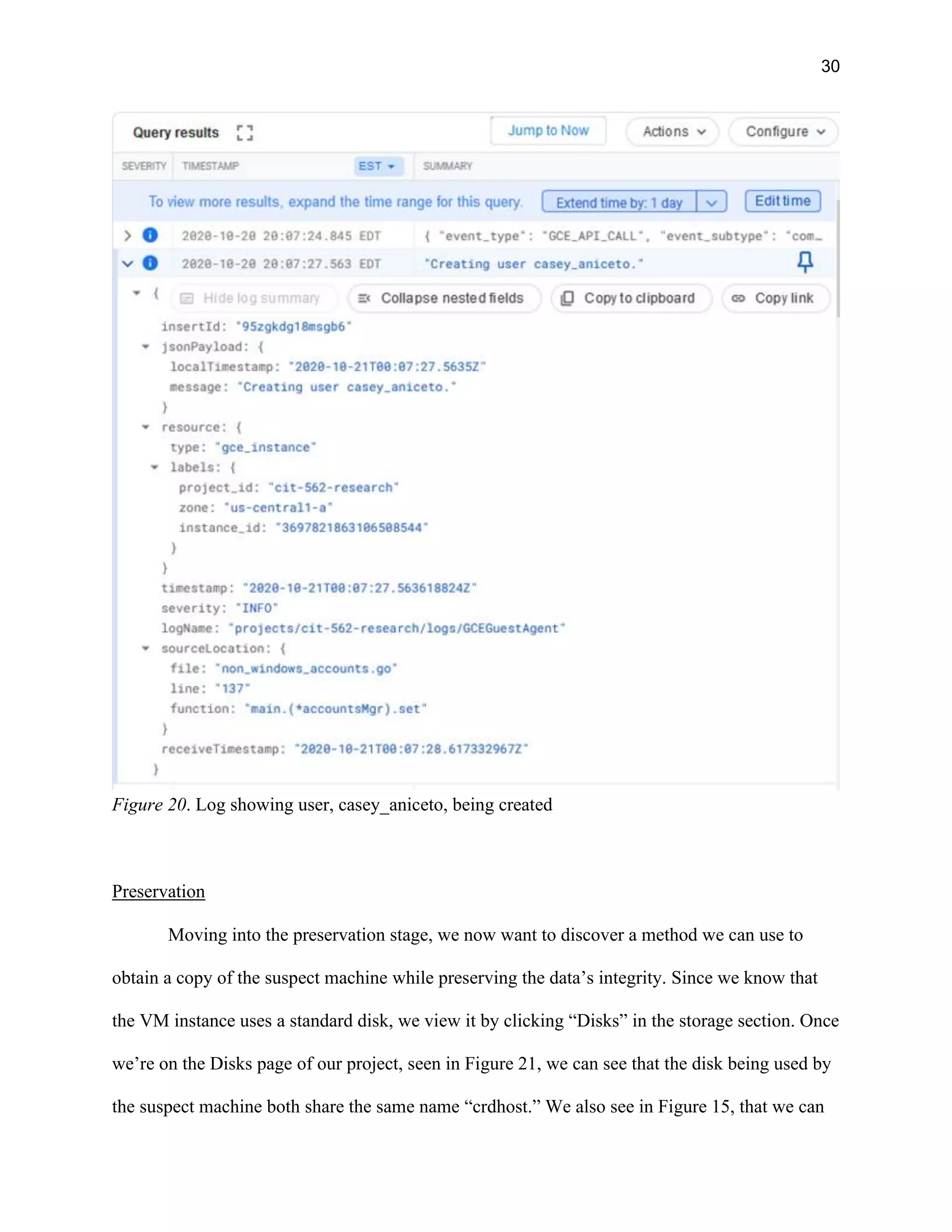 30
Figure 20. Log showing user, casey_aniceto, being created
Preservation
Moving into the preservation stage, we now want to discover a method we can use to
obtain a copy of the suspect machine while preserving the data’s integrity. Since we know that
the VM instance uses a standard disk, we view it by clicking “Disks” in the storage section. Once
we’re on the Disks page of our project, seen in Figure 21, we can see that the disk being used by
the suspect machine both share the same name “crdhost.” We also see in Figure 15, that we can
 