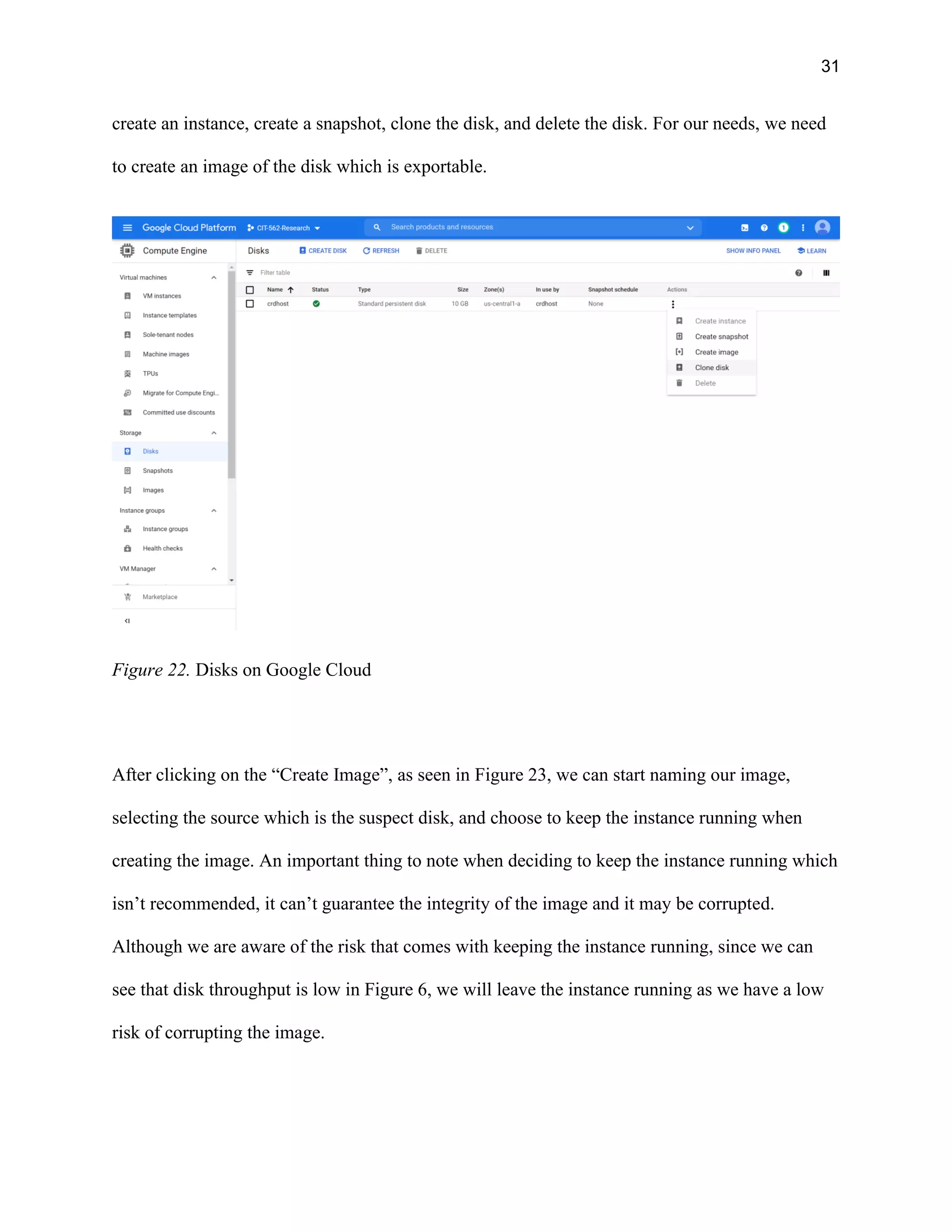 31
create an instance, create a snapshot, clone the disk, and delete the disk. For our needs, we need
to create an image of the disk which is exportable.
Figure 22. Disks on Google Cloud
After clicking on the “Create Image”, as seen in Figure 23, we can start naming our image,
selecting the source which is the suspect disk, and choose to keep the instance running when
creating the image. An important thing to note when deciding to keep the instance running which
isn’t recommended, it can’t guarantee the integrity of the image and it may be corrupted.
Although we are aware of the risk that comes with keeping the instance running, since we can
see that disk throughput is low in Figure 6, we will leave the instance running as we have a low
risk of corrupting the image.
 