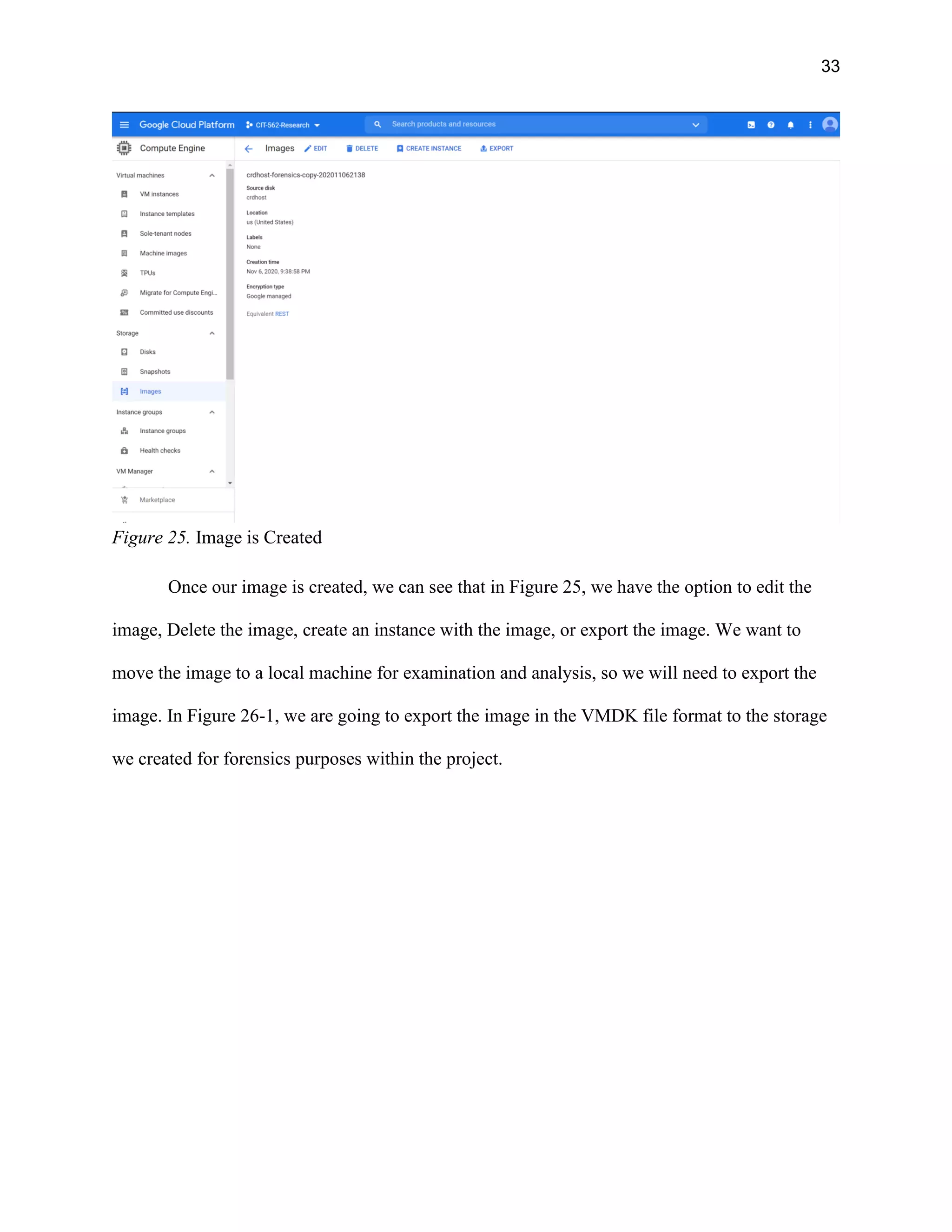 33
Figure 25. Image is Created
Once our image is created, we can see that in Figure 25, we have the option to edit the
image, Delete the image, create an instance with the image, or export the image. We want to
move the image to a local machine for examination and analysis, so we will need to export the
image. In Figure 26-1, we are going to export the image in the VMDK file format to the storage
we created for forensics purposes within the project.
 